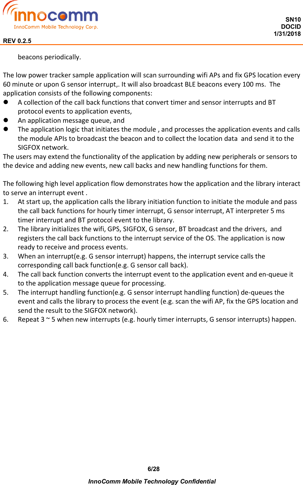  SN10 DOCID                                                                                                                                         1/31/2018 REV 0.2.5    InnoComm Mobile Technology Confidential 6/28beacons periodically.  The low power tracker sample application will scan surrounding wifi APs and fix GPS location every 60 minute or upon G sensor interrupt,. It will also broadcast BLE beacons every 100 ms.  The application consists of the following components:  A collection of the call back functions that convert timer and sensor interrupts and BT protocol events to application events,  An application message queue, and  The application logic that initiates the module , and processes the application events and calls the module APIs to broadcast the beacon and to collect the location data  and send it to the SIGFOX network. The users may extend the functionality of the application by adding new peripherals or sensors to the device and adding new events, new call backs and new handling functions for them.   The following high level application flow demonstrates how the application and the library interact to serve an interrupt event . 1. At start up, the application calls the library initiation function to initiate the module and pass the call back functions for hourly timer interrupt, G sensor interrupt, AT interpreter 5 ms timer interrupt and BT protocol event to the library. 2. The library initializes the wifi, GPS, SIGFOX, G sensor, BT broadcast and the drivers,  and registers the call back functions to the interrupt service of the OS. The application is now ready to receive and process events. 3. When an interrupt(e.g. G sensor interrupt) happens, the interrupt service calls the corresponding call back function(e.g. G sensor call back). 4. The call back function converts the interrupt event to the application event and en-queue it to the application message queue for processing. 5. The interrupt handling function(e.g. G sensor interrupt handling function) de-queues the event and calls the library to process the event (e.g. scan the wifi AP, fix the GPS location and send the result to the SIGFOX network). 6. Repeat 3 ~ 5 when new interrupts (e.g. hourly timer interrupts, G sensor interrupts) happen.     