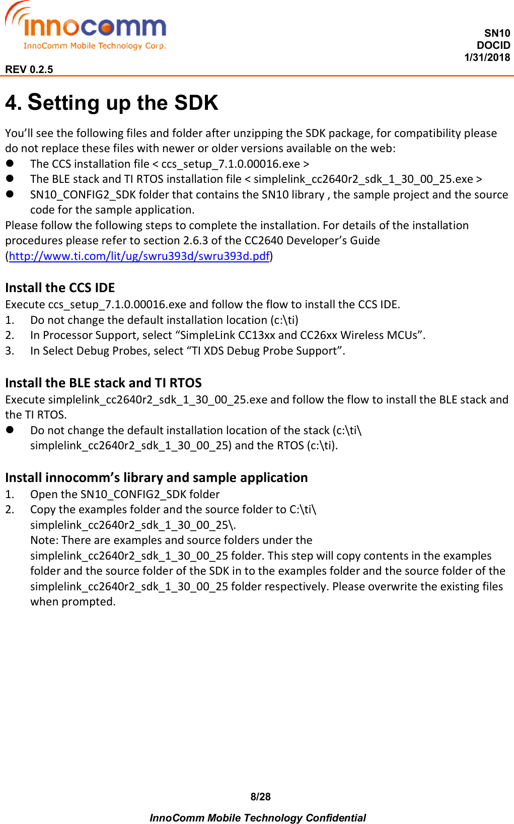  SN10 DOCID                                                                                                                                         1/31/2018 REV 0.2.5    InnoComm Mobile Technology Confidential 8/284. Setting up the SDK You’ll see the following files and folder after unzipping the SDK package, for compatibility please do not replace these files with newer or older versions available on the web:  The CCS installation file &lt; ccs_setup_7.1.0.00016.exe &gt;  The BLE stack and TI RTOS installation file &lt; simplelink_cc2640r2_sdk_1_30_00_25.exe &gt;  SN10_CONFIG2_SDK folder that contains the SN10 library , the sample project and the source code for the sample application.  Please follow the following steps to complete the installation. For details of the installation procedures please refer to section 2.6.3 of the CC2640 Developer’s Guide (http://www.ti.com/lit/ug/swru393d/swru393d.pdf)  Install the CCS IDE Execute ccs_setup_7.1.0.00016.exe and follow the flow to install the CCS IDE. 1. Do not change the default installation location (c:\ti) 2. In Processor Support, select “SimpleLink CC13xx and CC26xx Wireless MCUs”. 3. In Select Debug Probes, select “TI XDS Debug Probe Support”.  Install the BLE stack and TI RTOS Execute simplelink_cc2640r2_sdk_1_30_00_25.exe and follow the flow to install the BLE stack and the TI RTOS.  Do not change the default installation location of the stack (c:\ti\ simplelink_cc2640r2_sdk_1_30_00_25) and the RTOS (c:\ti).  Install innocomm’s library and sample application 1. Open the SN10_CONFIG2_SDK folder 2. Copy the examples folder and the source folder to C:\ti\ simplelink_cc2640r2_sdk_1_30_00_25\.  Note: There are examples and source folders under the simplelink_cc2640r2_sdk_1_30_00_25 folder. This step will copy contents in the examples folder and the source folder of the SDK in to the examples folder and the source folder of the simplelink_cc2640r2_sdk_1_30_00_25 folder respectively. Please overwrite the existing files when prompted. 