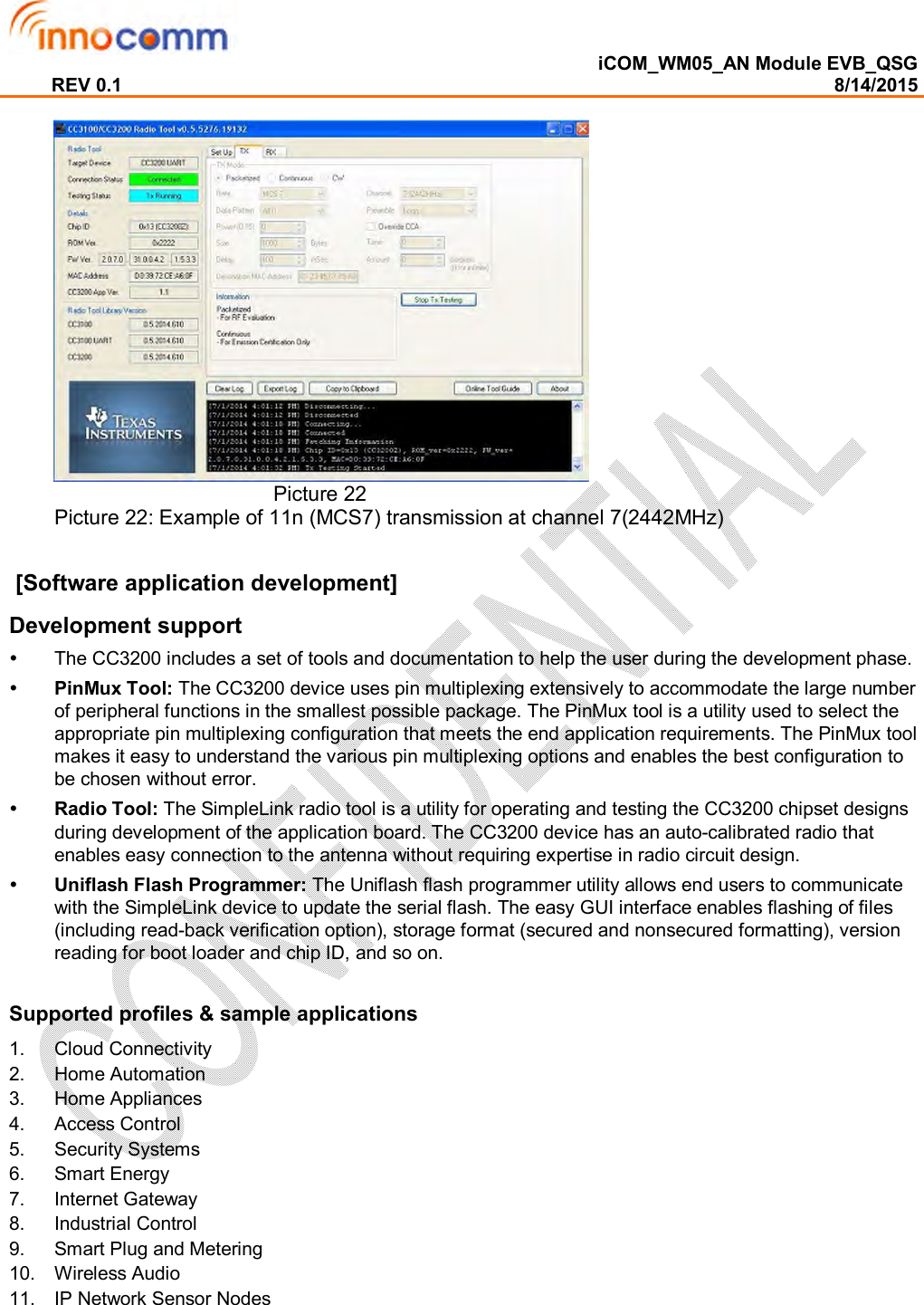  iCOM_WM05_AN Module EVB_QSG REV 0.1                                                                                                                                        8/14/2015                                          Picture 22 Picture 22: Example of 11n (MCS7) transmission at channel 7(2442MHz)   [Software application development] Development support   The CC3200 includes a set of tools and documentation to help the user during the development phase.  PinMux Tool: The CC3200 device uses pin multiplexing extensively to accommodate the large number of peripheral functions in the smallest possible package. The PinMux tool is a utility used to select the appropriate pin multiplexing configuration that meets the end application requirements. The PinMux tool makes it easy to understand the various pin multiplexing options and enables the best configuration to be chosen without error.  Radio Tool: The SimpleLink radio tool is a utility for operating and testing the CC3200 chipset designs during development of the application board. The CC3200 device has an auto-calibrated radio that enables easy connection to the antenna without requiring expertise in radio circuit design.   Uniflash Flash Programmer: The Uniflash flash programmer utility allows end users to communicate with the SimpleLink device to update the serial flash. The easy GUI interface enables flashing of files (including read-back verification option), storage format (secured and nonsecured formatting), version reading for boot loader and chip ID, and so on.  Supported profiles &amp; sample applications 1.  Cloud Connectivity 2.  Home Automation 3.  Home Appliances 4.  Access Control 5.  Security Systems 6.  Smart Energy 7.  Internet Gateway 8.  Industrial Control 9.  Smart Plug and Metering 10.  Wireless Audio 11.  IP Network Sensor Nodes     