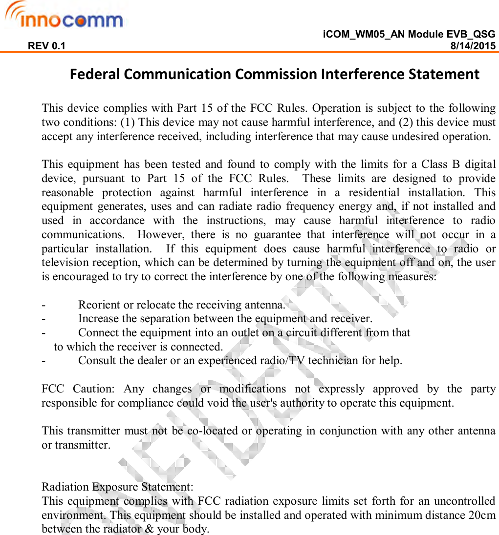  iCOM_WM05_AN Module EVB_QSG REV 0.1                                                                                                                                        8/14/2015  Federal Communication Commission Interference Statement  This device complies with Part 15 of the FCC Rules. Operation is subject to the following two conditions: (1) This device may not cause harmful interference, and (2) this device must accept any interference received, including interference that may cause undesired operation.  This  equipment  has  been  tested  and  found to  comply  with  the  limits  for  a  Class  B  digital device,  pursuant  to  Part  15  of  the  FCC  Rules.    These  limits  are  designed  to  provide reasonable  protection  against  harmful  interference  in  a  residential  installation.  This equipment generates, uses and can radiate  radio frequency  energy and,  if  not  installed and used  in  accordance  with  the  instructions,  may  cause  harmful  interference  to  radio communications.    However,  there  is  no  guarantee  that  interference  will  not  occur  in  a particular  installation.    If  this  equipment  does  cause  harmful  interference  to  radio  or television reception, which can be determined by turning the equipment off and on, the user is encouraged to try to correct the interference by one of the following measures:  -  Reorient or relocate the receiving antenna. -  Increase the separation between the equipment and receiver. -  Connect the equipment into an outlet on a circuit different from that to which the receiver is connected. -  Consult the dealer or an experienced radio/TV technician for help.  FCC  Caution:  Any  changes  or  modifications  not  expressly  approved  by  the  party responsible for compliance could void the user&apos;s authority to operate this equipment.  This transmitter must not be co-located or operating in conjunction with any other antenna or transmitter.    Radiation Exposure Statement: This equipment  complies  with FCC radiation exposure limits set forth for  an uncontrolled environment. This equipment should be installed and operated with minimum distance 20cm between the radiator &amp; your body. 