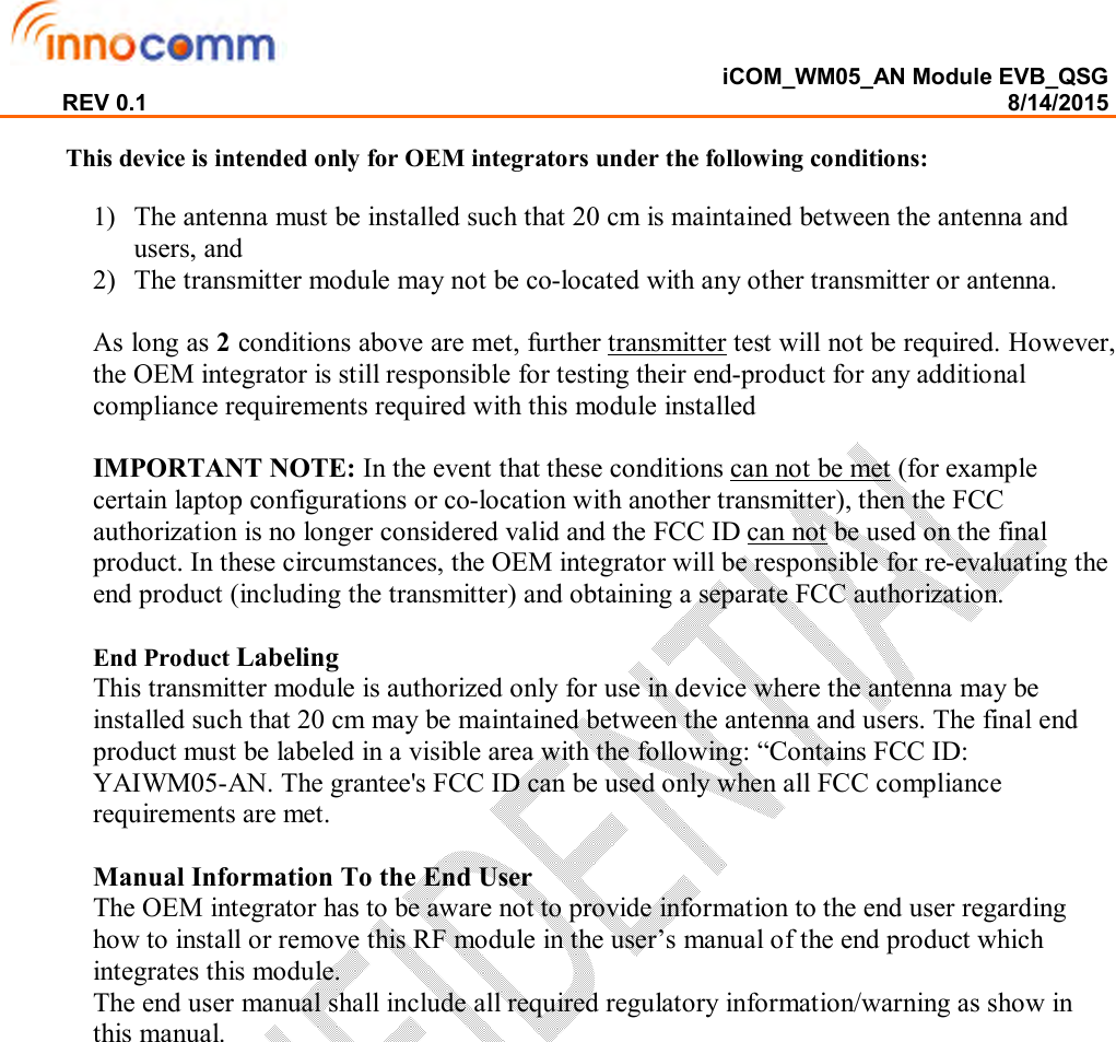  iCOM_WM05_AN Module EVB_QSG REV 0.1                                                                                                                                        8/14/2015  This device is intended only for OEM integrators under the following conditions:  1) The antenna must be installed such that 20 cm is maintained between the antenna and users, and   2) The transmitter module may not be co-located with any other transmitter or antenna.  As long as 2 conditions above are met, further transmitter test will not be required. However, the OEM integrator is still responsible for testing their end-product for any additional compliance requirements required with this module installed  IMPORTANT NOTE: In the event that these conditions can not be met (for example certain laptop configurations or co-location with another transmitter), then the FCC authorization is no longer considered valid and the FCC ID can not be used on the final product. In these circumstances, the OEM integrator will be responsible for re-evaluating the end product (including the transmitter) and obtaining a separate FCC authorization.  End Product Labeling  This transmitter module is authorized only for use in device where the antenna may be installed such that 20 cm may be maintained between the antenna and users. The final end product must be labeled in a visible area with the following: “Contains FCC ID: YAIWM05-AN. The grantee&apos;s FCC ID can be used only when all FCC compliance requirements are met.  Manual Information To the End User The OEM integrator has to be aware not to provide information to the end user regarding how to install or remove this RF module in the user’s manual of the end product which integrates this module. The end user manual shall include all required regulatory information/warning as show in this manual.  