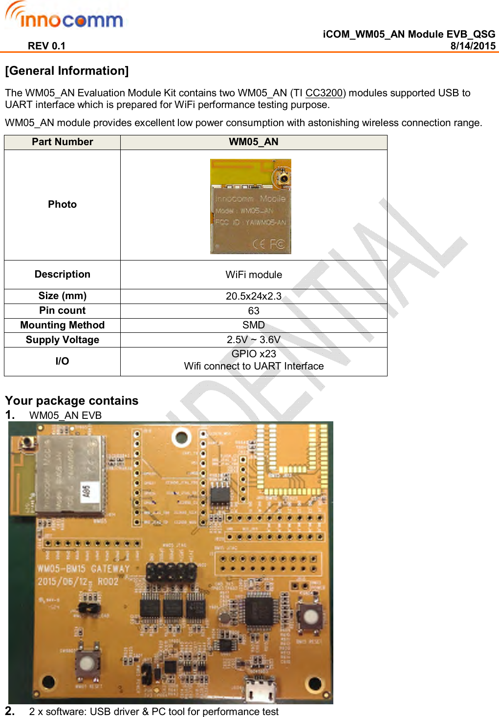  iCOM_WM05_AN Module EVB_QSG REV 0.1                                                                                                                                        8/14/2015  [General Information] The WM05_AN Evaluation Module Kit contains two WM05_AN (TI CC3200) modules supported USB to UART interface which is prepared for WiFi performance testing purpose. WM05_AN module provides excellent low power consumption with astonishing wireless connection range. Part Number   WM05_AN Photo Description  WiFi module  Size (mm)  20.5x24x2.3 Pin count  63 Mounting Method  SMD Supply Voltage  2.5V ~ 3.6V I/O  GPIO x23  Wifi connect to UART Interface  Your package contains  1.  WM05_AN EVB     2.  2 x software: USB driver &amp; PC tool for performance test     