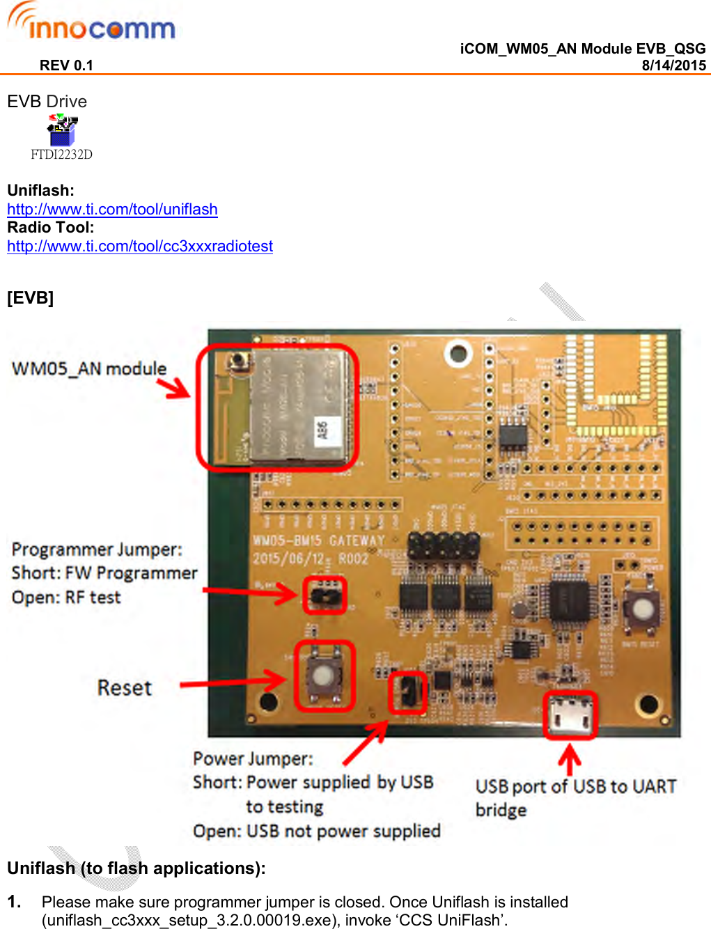  iCOM_WM05_AN Module EVB_QSG REV 0.1                                                                                                                                        8/14/2015  EVB Drive FTDI2232D Uniflash:  http://www.ti.com/tool/uniflash Radio Tool:  http://www.ti.com/tool/cc3xxxradiotest  [EVB]  Uniflash (to flash applications): 1.  Please make sure programmer jumper is closed. Once Uniflash is installed (uniflash_cc3xxx_setup_3.2.0.00019.exe), invoke ‘CCS UniFlash’.   