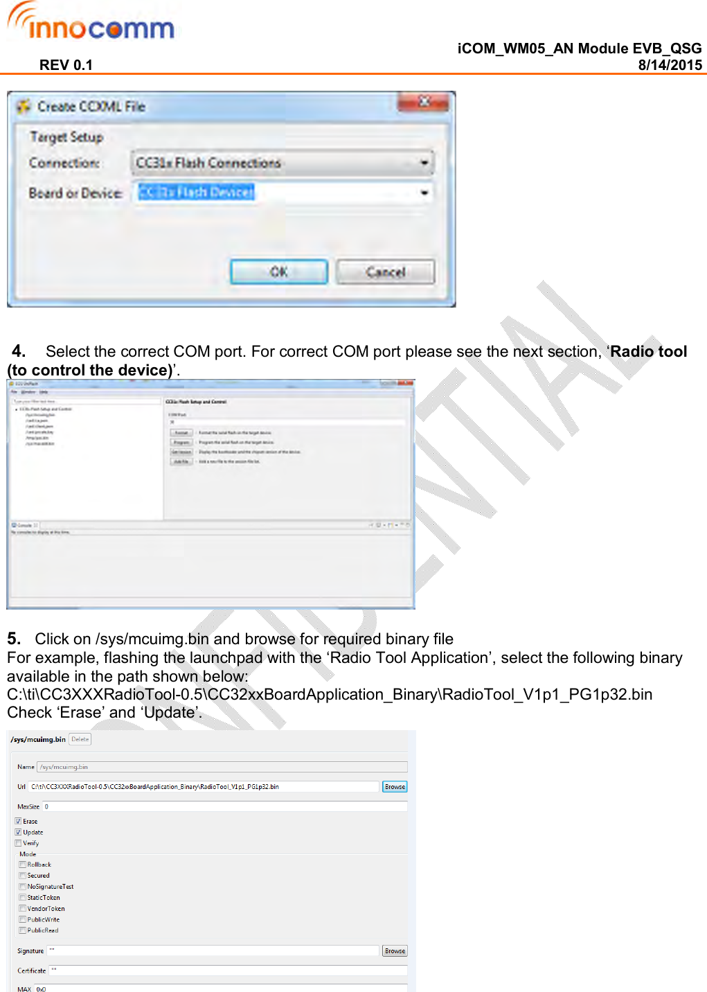  iCOM_WM05_AN Module EVB_QSG REV 0.1                                                                                                                                        8/14/2015     4.    Select the correct COM port. For correct COM port please see the next section, ‘Radio tool (to control the device)’.   5.   Click on /sys/mcuimg.bin and browse for required binary file  For example, flashing the launchpad with the ‘Radio Tool Application’, select the following binary available in the path shown below:  C:\ti\CC3XXXRadioTool-0.5\CC32xxBoardApplication_Binary\RadioTool_V1p1_PG1p32.bin  Check ‘Erase’ and ‘Update’.    