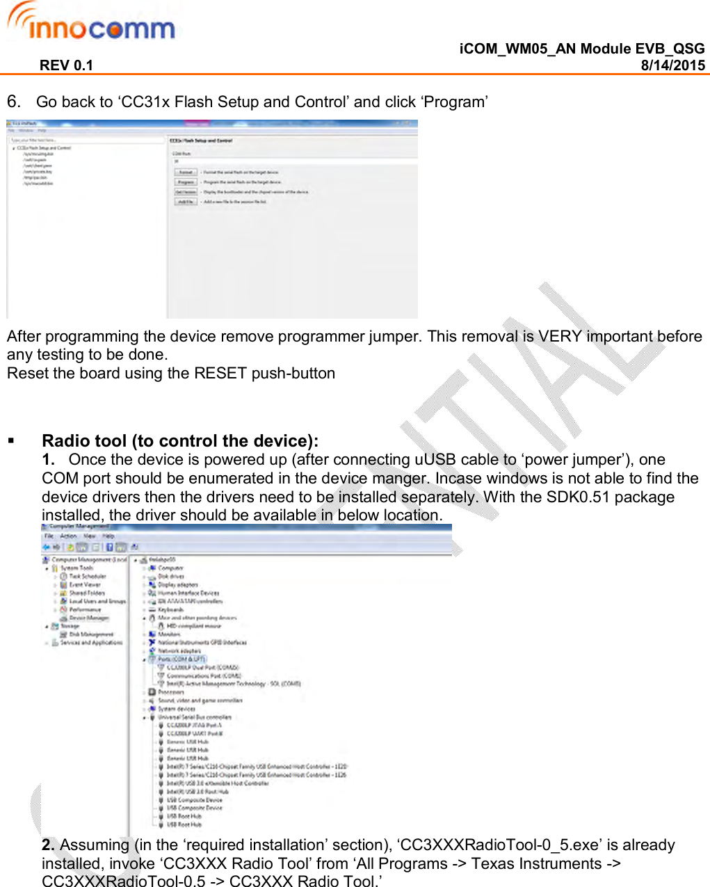  iCOM_WM05_AN Module EVB_QSG REV 0.1                                                                                                                                        8/14/2015  6.   Go back to ‘CC31x Flash Setup and Control’ and click ‘Program’   After programming the device remove programmer jumper. This removal is VERY important before any testing to be done.  Reset the board using the RESET push-button     Radio tool (to control the device): 1.   Once the device is powered up (after connecting uUSB cable to ‘power jumper’), one COM port should be enumerated in the device manger. Incase windows is not able to find the device drivers then the drivers need to be installed separately. With the SDK0.51 package installed, the driver should be available in below location.  2. Assuming (in the ‘required installation’ section), ‘CC3XXXRadioTool-0_5.exe’ is already installed, invoke ‘CC3XXX Radio Tool’ from ‘All Programs -&gt; Texas Instruments -&gt; CC3XXXRadioTool-0.5 -&gt; CC3XXX Radio Tool.’ 