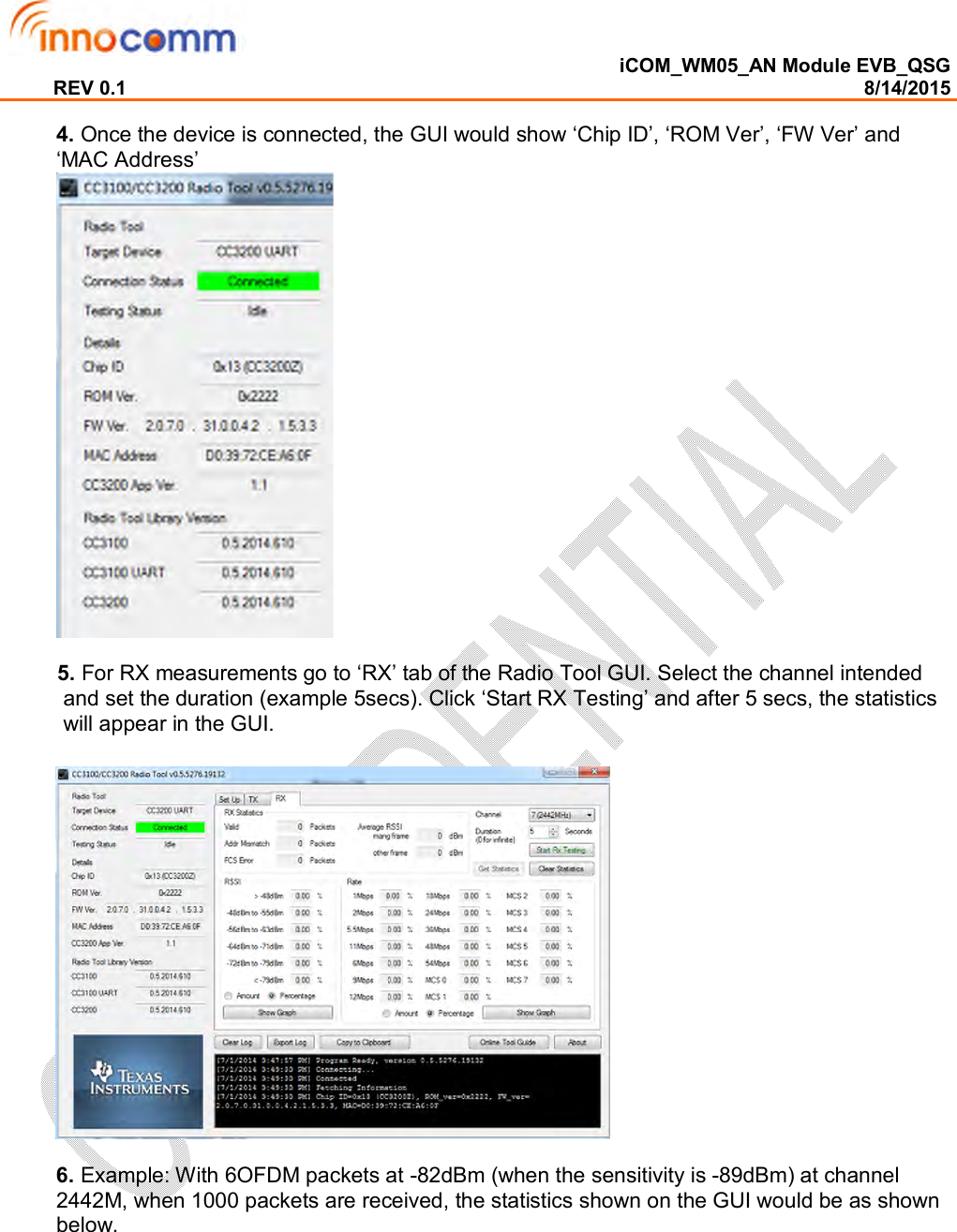  iCOM_WM05_AN Module EVB_QSG REV 0.1                                                                                                                                        8/14/2015  4. Once the device is connected, the GUI would show ‘Chip ID’, ‘ROM Ver’, ‘FW Ver’ and ‘MAC Address’           5. For RX measurements go to ‘RX’ tab of the Radio Tool GUI. Select the channel intended and set the duration (example 5secs). Click ‘Start RX Testing’ and after 5 secs, the statistics will appear in the GUI.      6. Example: With 6OFDM packets at -82dBm (when the sensitivity is -89dBm) at channel 2442M, when 1000 packets are received, the statistics shown on the GUI would be as shown below. 