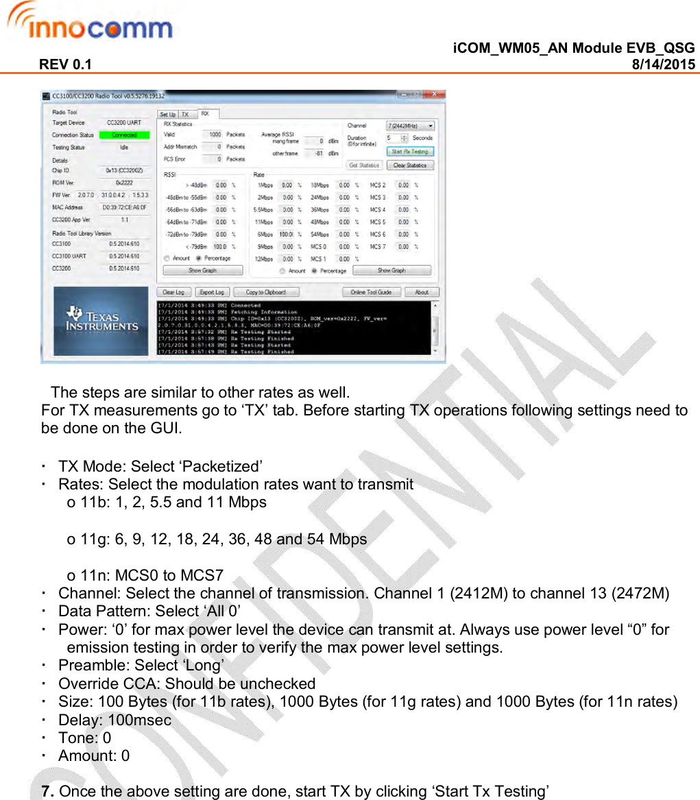  iCOM_WM05_AN Module EVB_QSG REV 0.1                                                                                                                                        8/14/2015              The steps are similar to other rates as well.  For TX measurements go to ‘TX’ tab. Before starting TX operations following settings need to be done on the GUI.    TX Mode: Select ‘Packetized’    Rates: Select the modulation rates want to transmit  o 11b: 1, 2, 5.5 and 11 Mbps  o 11g: 6, 9, 12, 18, 24, 36, 48 and 54 Mbps  o 11n: MCS0 to MCS7    Channel: Select the channel of transmission. Channel 1 (2412M) to channel 13 (2472M)    Data Pattern: Select ‘All 0’    Power: ‘0’ for max power level the device can transmit at. Always use power level “0” for emission testing in order to verify the max power level settings.    Preamble: Select ‘Long’    Override CCA: Should be unchecked    Size: 100 Bytes (for 11b rates), 1000 Bytes (for 11g rates) and 1000 Bytes (for 11n rates)    Delay: 100msec    Tone: 0    Amount: 0   7. Once the above setting are done, start TX by clicking ‘Start Tx Testing’ 