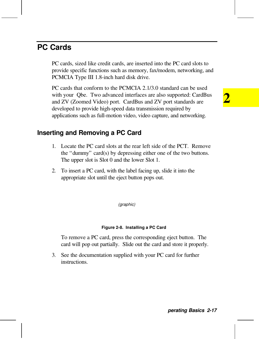 perating Basics  2-172PC CardsPC cards, sized like credit cards, are inserted into the PC card slots toprovide specific functions such as memory, fax/modem, networking, andPCMCIA Type III 1.8-inch hard disk drive.PC cards that conform to the PCMCIA 2.1/3.0 standard can be usedwith your  Qbe.  Two advanced interfaces are also supported: CardBusand ZV (Zoomed Video) port.  CardBus and ZV port standards aredeveloped to provide high-speed data transmission required byapplications such as full-motion video, video capture, and networking.Inserting and Removing a PC Card1. Locate the PC card slots at the rear left side of the PCT.  Removethe “dummy” card(s) by depressing either one of the two buttons.The upper slot is Slot 0 and the lower Slot 1.2. To insert a PC card, with the label facing up, slide it into theappropriate slot until the eject button pops out.(graphic)Figure 2-8.  Installing a PC CardTo remove a PC card, press the corresponding eject button.  Thecard will pop out partially.  Slide out the card and store it properly.3. See the documentation supplied with your PC card for furtherinstructions.
