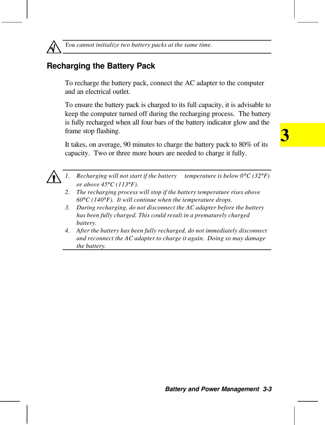 Battery and Power Management  3-33You cannot initialize two battery packs at the same time.Recharging the Battery PackTo recharge the battery pack, connect the AC adapter to the computerand an electrical outlet.To ensure the battery pack is charged to its full capacity, it is advisable tokeep the computer turned off during the recharging process.  The batteryis fully recharged when all four bars of the battery indicator glow and theframe stop flashing.It takes, on average, 90 minutes to charge the battery pack to 80% of itscapacity.  Two or three more hours are needed to charge it fully.1. Recharging will not start if the battery  temperature is below 0°C (32°F)or above 45°C (113°F).2. The recharging process will stop if the battery temperature rises above60°C (140°F).  It will continue when the temperature drops.3. During recharging, do not disconnect the AC adapter before the batteryhas been fully charged. This could result in a prematurely chargedbattery.4. After the battery has been fully recharged, do not immediately disconnectand reconnect the AC adapter to charge it again.  Doing so may damagethe battery.