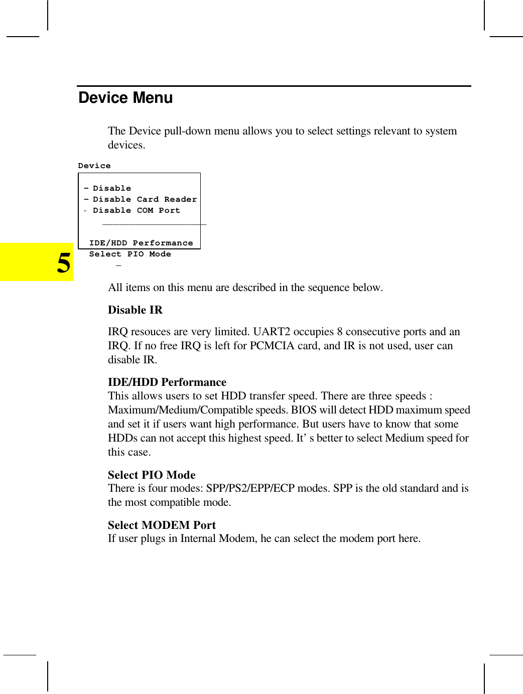5Device MenuThe Device pull-down menu allows you to select settings relevant to systemdevices.Device - Disable - Disable Card Reader- Disable COM Port___________________    IDE/HDD Performance  Select PIO Mode -All items on this menu are described in the sequence below.Disable IRIRQ resouces are very limited. UART2 occupies 8 consecutive ports and anIRQ. If no free IRQ is left for PCMCIA card, and IR is not used, user candisable IR.IDE/HDD PerformanceThis allows users to set HDD transfer speed. There are three speeds :Maximum/Medium/Compatible speeds. BIOS will detect HDD maximum speedand set it if users want high performance. But users have to know that someHDDs can not accept this highest speed. It’s better to select Medium speed forthis case.Select PIO ModeThere is four modes: SPP/PS2/EPP/ECP modes. SPP is the old standard and isthe most compatible mode.Select MODEM PortIf user plugs in Internal Modem, he can select the modem port here.