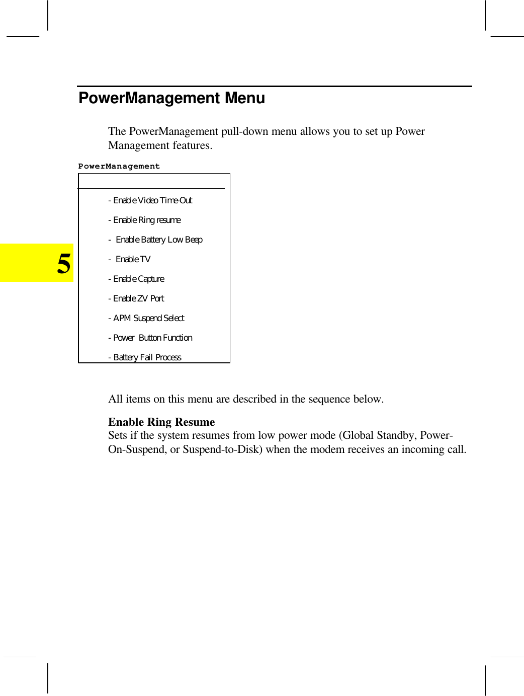 5PowerManagement MenuThe PowerManagement pull-down menu allows you to set up PowerManagement features.PowerManagement - Enable Video Time-Out- Enable Ring resume-  Enable Battery Low Beep-  Enable TV- Enable Capture- Enable ZV Port- APM Suspend Select- Power  Button Function- Battery Fail ProcessAll items on this menu are described in the sequence below.Enable Ring ResumeSets if the system resumes from low power mode (Global Standby, Power-On-Suspend, or Suspend-to-Disk) when the modem receives an incoming call.