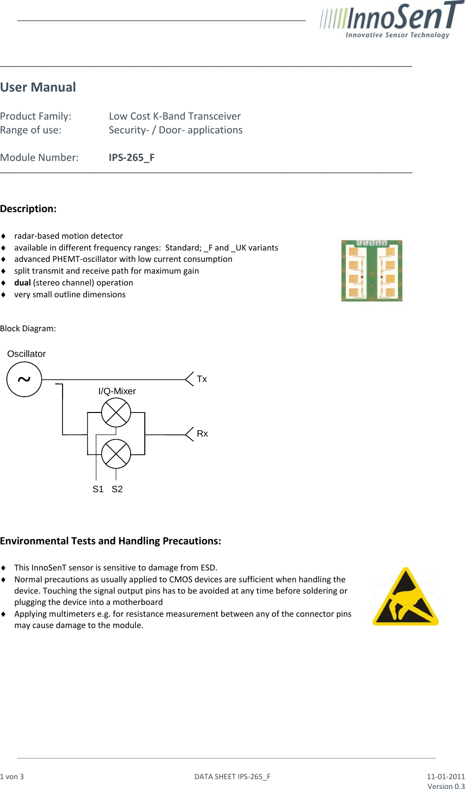                                                                  1 von 3   DATA SHEET IPS-265_F 11-01-2011     Version 0.3   _____________________________________________________________________________________________________  User Manual    Product Family:   Low Cost K-Band Transceiver Range of use:    Security- / Door- applications  Module Number:  IPS-265_F _____________________________________________________________________________________________________   Description:   ♦ radar-based motion detector ♦ available in different frequency ranges:  Standard; _F and _UK variants ♦ advanced PHEMT-oscillator with low current consumption ♦ split transmit and receive path for maximum gain ♦ dual (stereo channel) operation ♦ very small outline dimensions   Block Diagram:      Environmental Tests and Handling Precautions:  ♦ This InnoSenT sensor is sensitive to damage from ESD. ♦ Normal precautions as usually applied to CMOS devices are sufficient when handling the device. Touching the signal output pins has to be avoided at any time before soldering or plugging the device into a motherboard ♦ Applying multimeters e.g. for resistance measurement between any of the connector pins may cause damage to the module.           ~ Oscillator I/Q-Mixer Tx Rx S1   S2 