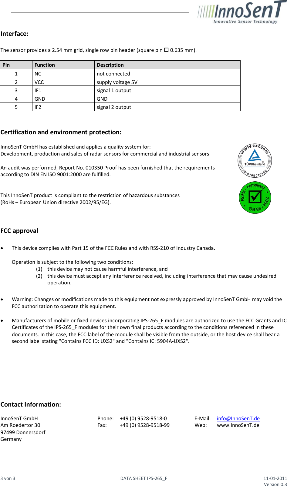                                                                  3 von 3   DATA SHEET IPS-265_F 11-01-2011     Version 0.3  Interface:  The sensor provides a 2.54 mm grid, single row pin header (square pin  0.635 mm).  Pin Function Description   1 NC not connected   2 VCC supply voltage 5V 3  IF1 signal 1 output  4  GND GND 5 IF2 signal 2 output    Certification and environment protection:  InnoSenT GmbH has established and applies a quality system for:  Development, production and sales of radar sensors for commercial and industrial sensors  An audit was performed, Report No. 010350 Proof has been furnished that the requirements according to DIN EN ISO 9001:2000 are fulfilled.   This InnoSenT product is compliant to the restriction of hazardous substances  (RoHs – European Union directive 2002/95/EG).    FCC approval  • This device complies with Part 15 of the FCC Rules and with RSS-210 of Industry Canada.  Operation is subject to the following two conditions: (1) this device may not cause harmful interference, and  (2) this device must accept any interference received, including interference that may cause undesired operation.  • Warning: Changes or modifications made to this equipment not expressly approved by InnoSenT GmbH may void the FCC authorization to operate this equipment.  • Manufacturers of mobile or fixed devices incorporating IPS-265_F modules are authorized to use the FCC Grants and IC Certificates of the IPS-265_F modules for their own final products according to the conditions referenced in these documents. In this case, the FCC label of the module shall be visible from the outside, or the host device shall bear a second label stating &quot;Contains FCC ID: UXS2&quot; and &quot;Contains IC: 5904A-UXS2&quot;.         Contact Information:  InnoSenT GmbH Am Roedertor 30 97499 Donnersdorf Germany Phone: +49 (0) 9528-9518-0 Fax: +49 (0) 9528-9518-99 E-Mail: info@InnoSenT.de Web: www.InnoSenT.de   