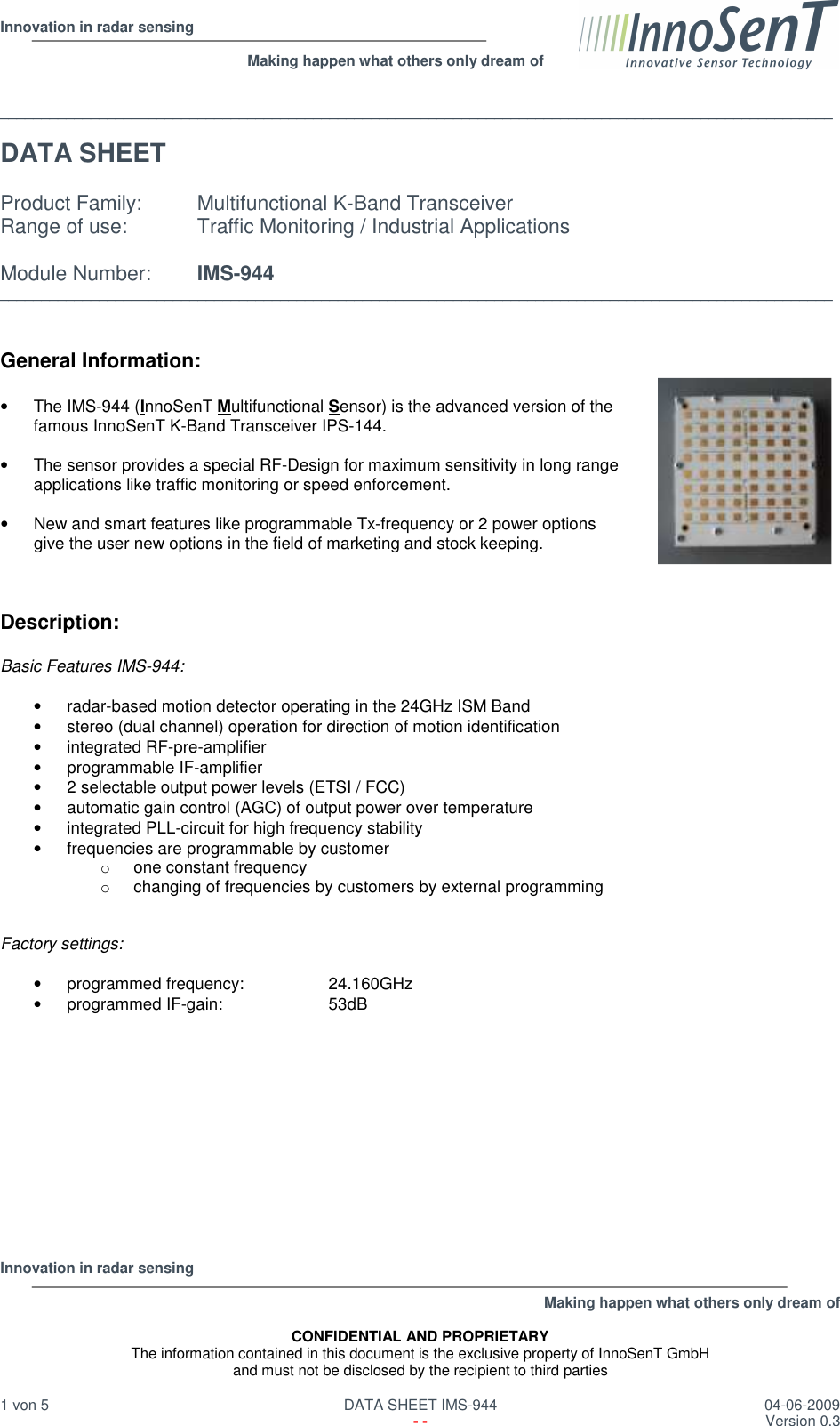  Innovation in radar sensing                                                              Making happen what others only dream of  Innovation in radar sensing   Making happen what others only dream of  CONFIDENTIAL AND PROPRIETARY The information contained in this document is the exclusive property of InnoSenT GmbH and must not be disclosed by the recipient to third parties  1 von 5   DATA SHEET IMS-944  04-06-2009   - -  Version 0.3   _____________________________________________________________________________________________________  DATA SHEET    Product Family:  Multifunctional K-Band Transceiver  Range of use:   Traffic Monitoring / Industrial Applications  Module Number:  IMS-944 _____________________________________________________________________________________________________   General Information:  •  The IMS-944 (InnoSenT Multifunctional Sensor) is the advanced version of the  famous InnoSenT K-Band Transceiver IPS-144.  •  The sensor provides a special RF-Design for maximum sensitivity in long range applications like traffic monitoring or speed enforcement.  •  New and smart features like programmable Tx-frequency or 2 power options give the user new options in the field of marketing and stock keeping.    Description:    Basic Features IMS-944:  •  radar-based motion detector operating in the 24GHz ISM Band •  stereo (dual channel) operation for direction of motion identification •  integrated RF-pre-amplifier •  programmable IF-amplifier •  2 selectable output power levels (ETSI / FCC) •  automatic gain control (AGC) of output power over temperature •  integrated PLL-circuit for high frequency stability •  frequencies are programmable by customer o  one constant frequency o  changing of frequencies by customers by external programming   Factory settings:  •  programmed frequency:    24.160GHz •  programmed IF-gain:    53dB              