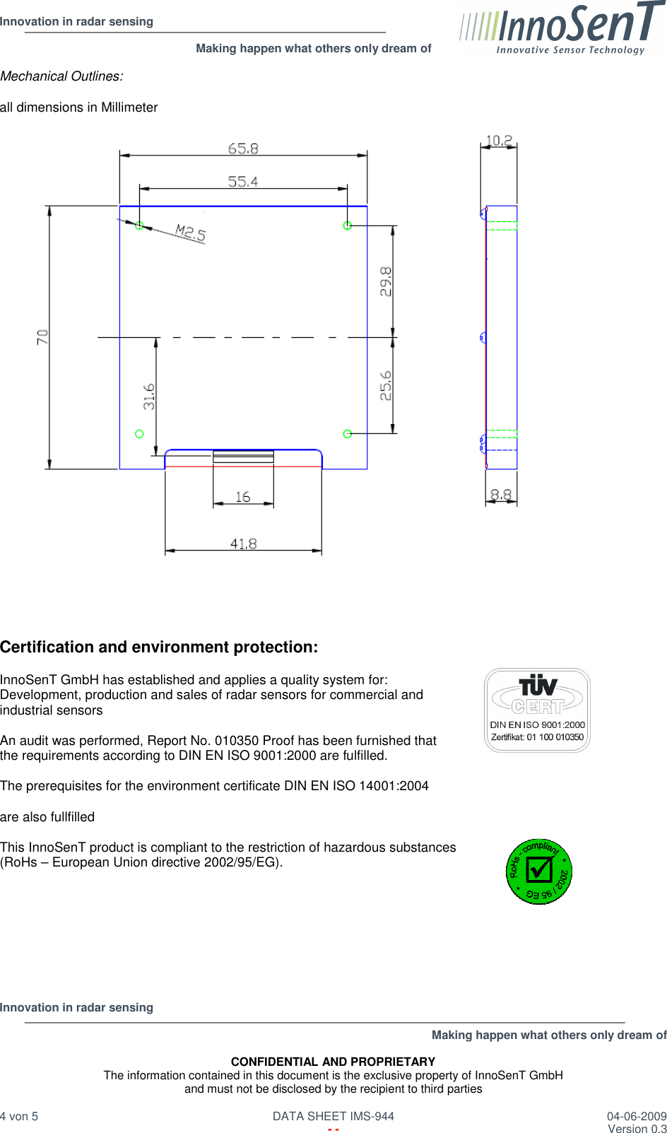  Innovation in radar sensing                                                              Making happen what others only dream of  Innovation in radar sensing   Making happen what others only dream of  CONFIDENTIAL AND PROPRIETARY The information contained in this document is the exclusive property of InnoSenT GmbH and must not be disclosed by the recipient to third parties  4 von 5   DATA SHEET IMS-944  04-06-2009   - -  Version 0.3  Mechanical Outlines:  all dimensions in Millimeter       Certification and environment protection:  InnoSenT GmbH has established and applies a quality system for:  Development, production and sales of radar sensors for commercial and  industrial sensors  An audit was performed, Report No. 010350 Proof has been furnished that  the requirements according to DIN EN ISO 9001:2000 are fulfilled.  The prerequisites for the environment certificate DIN EN ISO 14001:2004   are also fullfilled  This InnoSenT product is compliant to the restriction of hazardous substances  (RoHs – European Union directive 2002/95/EG).        