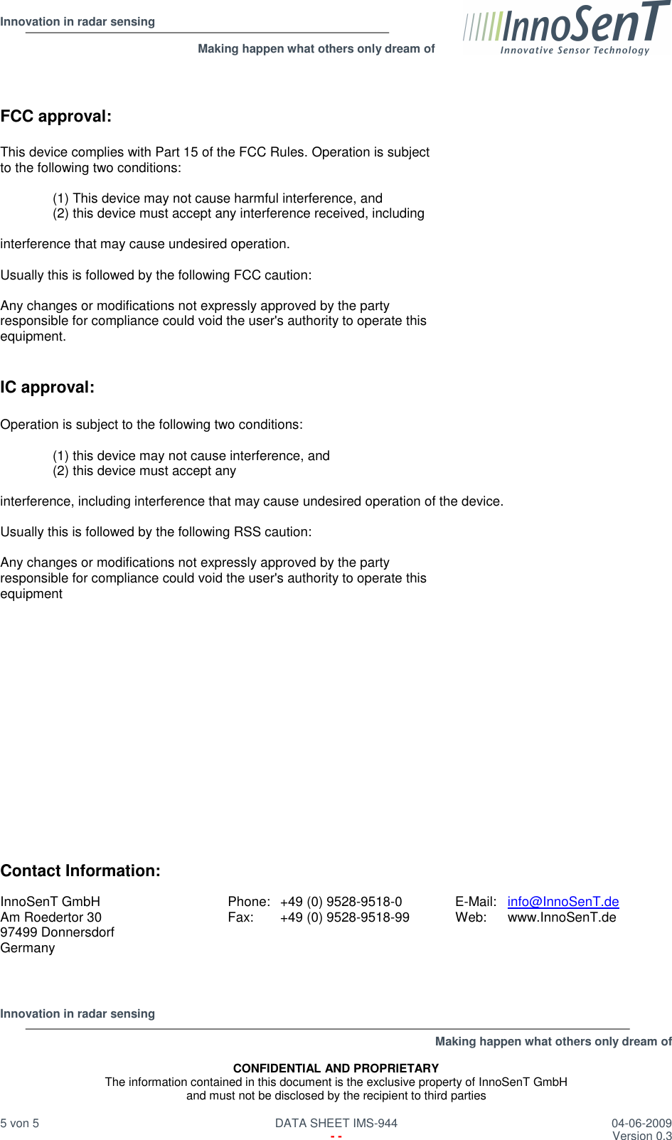  Innovation in radar sensing                                                              Making happen what others only dream of  Innovation in radar sensing   Making happen what others only dream of  CONFIDENTIAL AND PROPRIETARY The information contained in this document is the exclusive property of InnoSenT GmbH and must not be disclosed by the recipient to third parties  5 von 5   DATA SHEET IMS-944  04-06-2009   - -  Version 0.3    FCC approval:  This device complies with Part 15 of the FCC Rules. Operation is subject to the following two conditions:  (1) This device may not cause harmful interference, and (2) this device must accept any interference received, including  interference that may cause undesired operation.  Usually this is followed by the following FCC caution:  Any changes or modifications not expressly approved by the party responsible for compliance could void the user&apos;s authority to operate this equipment.   IC approval:  Operation is subject to the following two conditions:  (1) this device may not cause interference, and  (2) this device must accept any  interference, including interference that may cause undesired operation of the device.  Usually this is followed by the following RSS caution:  Any changes or modifications not expressly approved by the party responsible for compliance could void the user&apos;s authority to operate this equipment                  Contact Information:  InnoSenT GmbH Am Roedertor 30 97499 Donnersdorf Germany Phone:  +49 (0) 9528-9518-0 Fax:  +49 (0) 9528-9518-99  E-Mail:  info@InnoSenT.de Web:  www.InnoSenT.de   