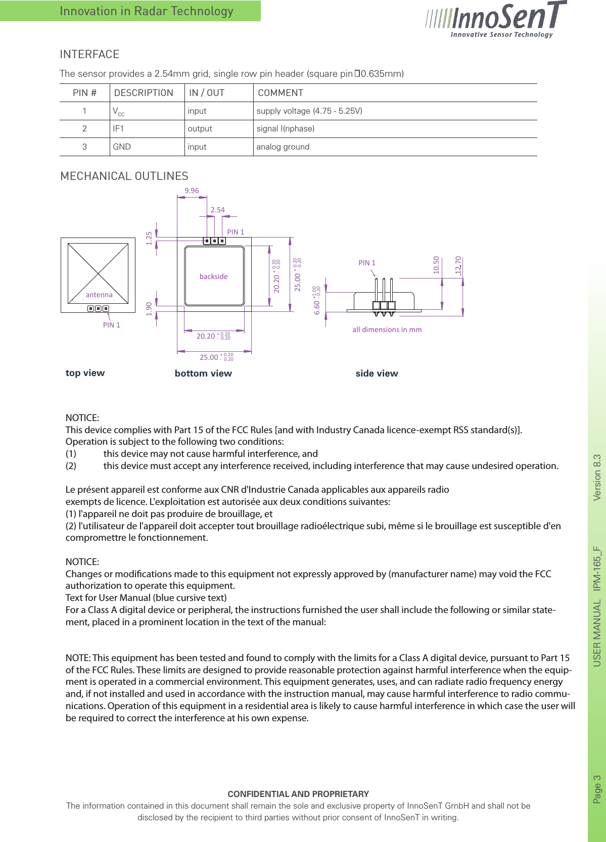 Innovation in Radar TechnologyCONFIDENTIAL AND PROPRIETARYThe information contained in this document shall remain the sole and exclusive property of InnoSenT GmbH and shall not be disclosed by the recipient to third parties without prior consent of InnoSenT in writing.Page 3       USER MANUAL   IPM-165_F    Version 8.3      PIN # DESCRIPTION IN / OUT COMMENT1 VCC input supply voltage (4.75 - 5.25V)2 IF1 output signal I(nphase)3 GND input analog groundINTERFACEThe sensor provides a 2.54mm grid, single row pin header (square pin   0.635mm)MECHANICAL OUTLINESPIN 110.501.251.906.60 +1.00- 0.2025.00 + 0.20 -  0.2025.00 + 0.20 -  0.2020.20 + 0.20 -  0.2020.20 + 0.20 -  0.2012.70PIN 1PIN 19.962.54antennaall dimensions in mmbacksideside viewbottom viewtop viewNOTICE:This device complies with Part 15 of the FCC Rules [and with Industry Canada licence-exempt RSS standard(s)].Operation is subject to the following two conditions:(1)  this device may not cause harmful interference, and (2)  this device must accept any interference received, including interference that may cause undesired operation.Le présent appareil est conforme aux CNR d&apos;Industrie Canada applicables aux appareils radioexempts de licence. L&apos;exploitation est autorisée aux deux conditions suivantes:(1) l&apos;appareil ne doit pas produire de brouillage, et (2) l&apos;utilisateur de l&apos;appareil doit accepter tout brouillage radioélectrique subi, même si le brouillage est susceptible d&apos;en compromettre le fonctionnement.NOTICE:Changes or modications made to this equipment not expressly approved by (manufacturer name) may void the FCC authorization to operate this equipment.Text for User Manual (blue cursive text)For a Class A digital device or peripheral, the instructions furnished the user shall include the following or similar state-ment, placed in a prominent location in the text of the manual:NOTE: This equipment has been tested and found to comply with the limits for a Class A digital device, pursuant to Part 15 of the FCC Rules. These limits are designed to provide reasonable protection against harmful interference when the equip-ment is operated in a commercial environment. This equipment generates, uses, and can radiate radio frequency energy and, if not installed and used in accordance with the instruction manual, may cause harmful interference to radio commu-nications. Operation of this equipment in a residential area is likely to cause harmful interference in which case the user will be required to correct the interference at his own expense.