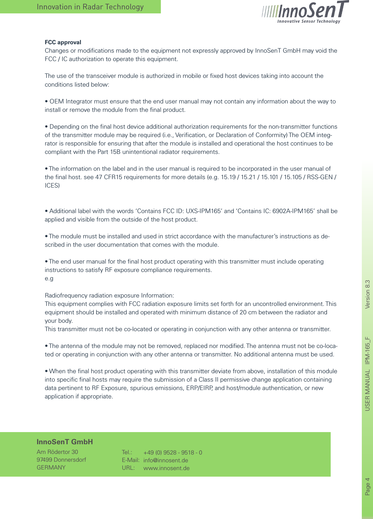 Innovation in Radar TechnologyPage 4       USER MANUAL   IPM-165_F    Version 8.3      InnoSenT GmbHAm Rödertor 3097499 DonnersdorfGERMANYTel.:E-Mail:URL:+49 (0) 9528 - 9518 - 0info@innosent.dewww.innosent.deFCC approvalChanges or modiﬁcations made to the equipment not expressly approved by InnoSenT GmbH may void the FCC / IC authorization to operate this equipment.The use of the transceiver module is authorized in mobile or ﬁxed host devices taking into account the conditions listed below:•OEMIntegratormustensurethattheendusermanualmaynotcontainanyinformationaboutthewaytoinstall or remove the module from the ﬁnal product.•Dependingonthenalhostdeviceadditionalauthorizationrequirementsforthenon-transmitterfunctionsof the transmitter module may be required (i.e., Veriﬁcation, or Declaration of Conformity) The OEM integ-rator is responsible for ensuring that after the module is installed and operational the host continues to be compliant with the Part 15B unintentional radiator requirements.•Theinformationonthelabelandintheusermanualisrequiredtobeincorporatedintheusermanualofthe ﬁnal host. see 47 CFR15 requirements for more details (e.g. 15.19 / 15.21 / 15.101 / 15.105 / RSS-GEN / ICES)•Additionallabelwiththewords‘ContainsFCCID:UXS-IPM165’and‘ContainsIC:6902A-IPM165’shallbeapplied and visible from the outside of the host product.•Themodulemustbeinstalledandusedinstrictaccordancewiththemanufacturer’sinstructionsasde-scribed in the user documentation that comes with the module.•Theendusermanualforthenalhostproductoperatingwiththistransmittermustincludeoperatinginstructions to satisfy RF exposure compliance requirements.e.gRadiofrequency radiation exposure Information:This equipment complies with FCC radiation exposure limits set forth for an uncontrolled environment. This equipment should be installed and operated with minimum distance of 20 cm between the radiator and your body.This transmitter must not be co-located or operating in conjunction with any other antenna or transmitter.•Theantennaofthemodulemaynotberemoved,replacednormodied.Theantennamustnotbeco-loca-ted or operating in conjunction with any other antenna or transmitter. No additional antenna must be used.•Whenthenalhostproductoperatingwiththistransmitterdeviatefromabove,installationofthismoduleinto speciﬁc ﬁnal hosts may require the submission of a Class II permissive change application containing data pertinent to RF Exposure, spurious emissions, ERP/EIRP, and host/module authentication, or new application if appropriate.