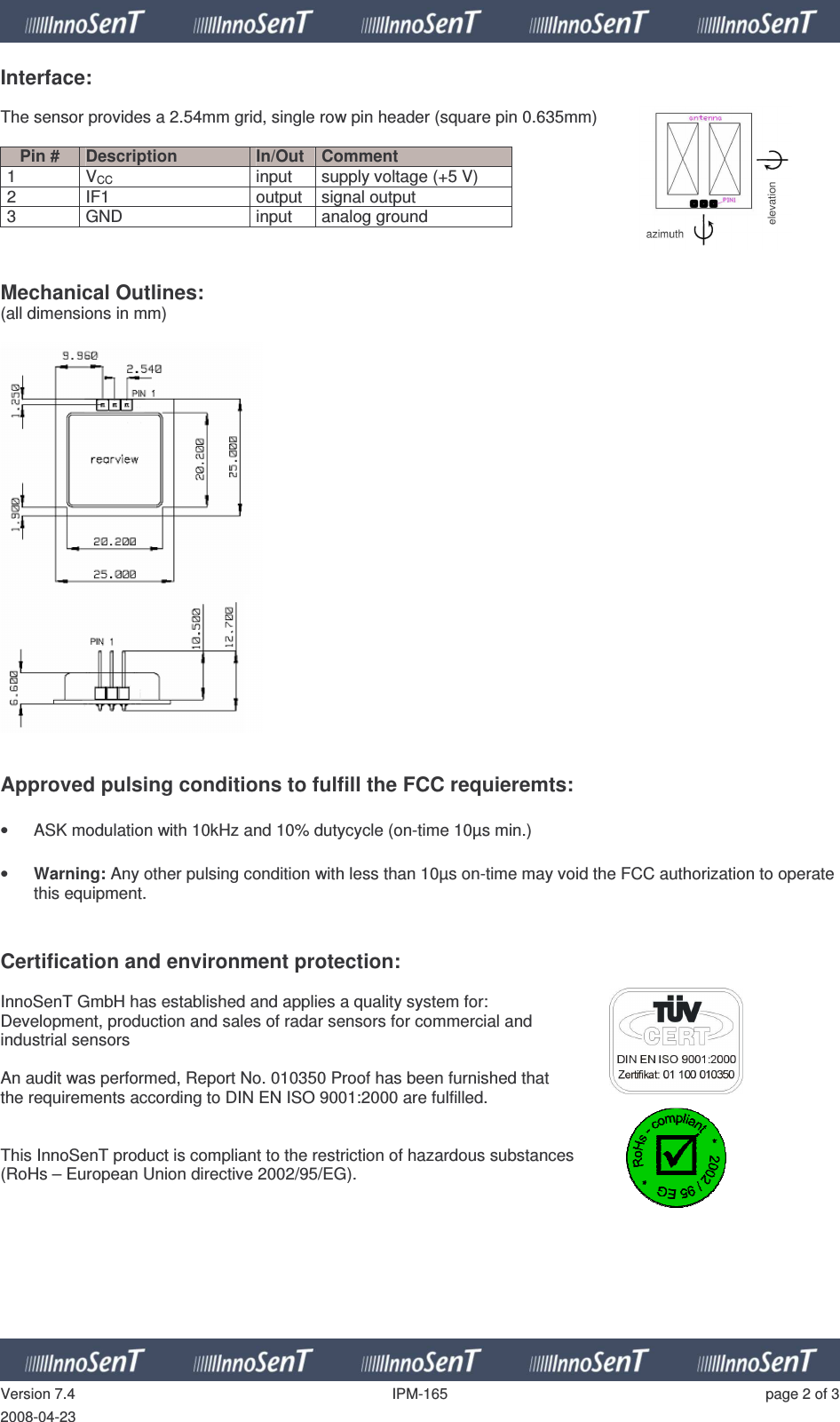   Version 7.4  IPM-165  page 2 of 3 2008-04-23 Interface:  The sensor provides a 2.54mm grid, single row pin header (square pin 0.635mm)  Pin #  Description  In/Out  Comment 1  VCC  input  supply voltage (+5 V) 2  IF1  output  signal output 3  GND  input  analog ground    Mechanical Outlines: (all dimensions in mm)       Approved pulsing conditions to fulfill the FCC requieremts:  •  ASK modulation with 10kHz and 10% dutycycle (on-time 10µs min.)  • Warning: Any other pulsing condition with less than 10µs on-time may void the FCC authorization to operate this equipment.   Certification and environment protection:  InnoSenT GmbH has established and applies a quality system for:  Development, production and sales of radar sensors for commercial and  industrial sensors  An audit was performed, Report No. 010350 Proof has been furnished that  the requirements according to DIN EN ISO 9001:2000 are fulfilled.   This InnoSenT product is compliant to the restriction of hazardous substances  (RoHs – European Union directive 2002/95/EG).         