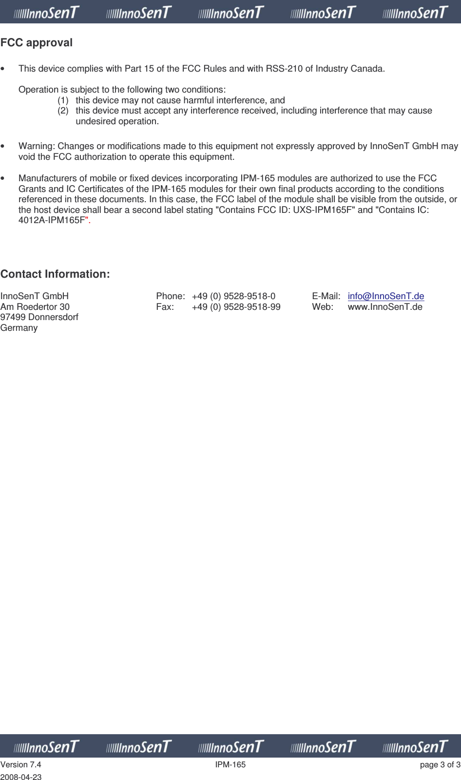   Version 7.4  IPM-165  page 3 of 3 2008-04-23 FCC approval  •  This device complies with Part 15 of the FCC Rules and with RSS-210 of Industry Canada.  Operation is subject to the following two conditions: (1)  this device may not cause harmful interference, and  (2)  this device must accept any interference received, including interference that may cause undesired operation.  •  Warning: Changes or modifications made to this equipment not expressly approved by InnoSenT GmbH may void the FCC authorization to operate this equipment.  •  Manufacturers of mobile or fixed devices incorporating IPM-165 modules are authorized to use the FCC Grants and IC Certificates of the IPM-165 modules for their own final products according to the conditions referenced in these documents. In this case, the FCC label of the module shall be visible from the outside, or the host device shall bear a second label stating &quot;Contains FCC ID: UXS-IPM165F&quot; and &quot;Contains IC: 4012A-IPM165F&quot;.     Contact Information:  InnoSenT GmbH Am Roedertor 30 97499 Donnersdorf Germany Phone:  +49 (0) 9528-9518-0 Fax:  +49 (0) 9528-9518-99  E-Mail:  info@InnoSenT.de Web:  www.InnoSenT.de  