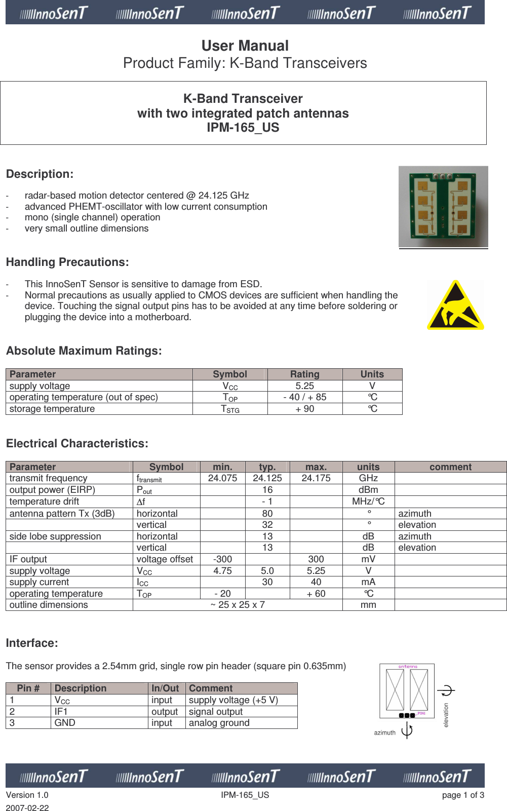   Version 1.0  IPM-165_US  page 1 of 3 2007-02-22 User Manual Product Family: K-Band Transceivers   K-Band Transceiver with two integrated patch antennas IPM-165_US    Description:   - radar-based motion detector centered @ 24.125 GHz - advanced PHEMT-oscillator with low current consumption - mono (single channel) operation - very small outline dimensions   Handling Precautions:   - This InnoSenT Sensor is sensitive to damage from ESD. - Normal precautions as usually applied to CMOS devices are sufficient when handling the device. Touching the signal output pins has to be avoided at any time before soldering or plugging the device into a motherboard.   Absolute Maximum Ratings:   Parameter  Symbol  Rating  Units supply voltage  VCC  5.25  V operating temperature (out of spec)  TOP  - 40 / + 85  °C storage temperature  TSTG + 90  °C   Electrical Characteristics:  Parameter  Symbol  min.  typ.  max.  units  comment transmit frequency  ftransmit  24.075  24.125  24.175  GHz   output power (EIRP)  Pout   16    dBm   temperature drift  ∆f    - 1    MHz/°C   antenna pattern Tx (3dB)  horizontal     80    °  azimuth   vertical    32    °  elevation side lobe suppression   horizontal     13    dB  azimuth   vertical    13    dB  elevation IF output   voltage offset  -300    300  mV   supply voltage  VCC  4.75  5.0  5.25  V   supply current  ICC    30  40  mA   operating temperature   TOP  - 20    + 60  °C   outline dimensions  ~ 25 x 25 x 7  mm     Interface:  The sensor provides a 2.54mm grid, single row pin header (square pin 0.635mm)  Pin #  Description  In/Out  Comment 1  VCC  input  supply voltage (+5 V) 2  IF1  output  signal output 3  GND  input  analog ground       