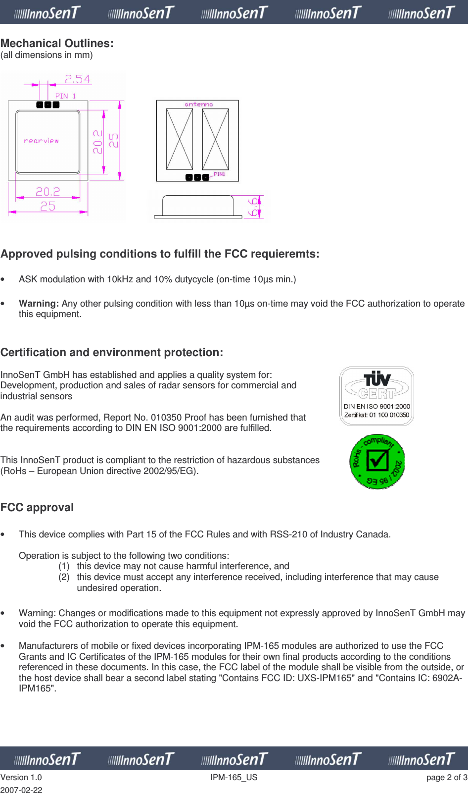   Version 1.0  IPM-165_US  page 2 of 3 2007-02-22 Mechanical Outlines: (all dimensions in mm)       Approved pulsing conditions to fulfill the FCC requieremts:  •  ASK modulation with 10kHz and 10% dutycycle (on-time 10µs min.)  • Warning: Any other pulsing condition with less than 10µs on-time may void the FCC authorization to operate this equipment.   Certification and environment protection:  InnoSenT GmbH has established and applies a quality system for:  Development, production and sales of radar sensors for commercial and  industrial sensors  An audit was performed, Report No. 010350 Proof has been furnished that  the requirements according to DIN EN ISO 9001:2000 are fulfilled.   This InnoSenT product is compliant to the restriction of hazardous substances  (RoHs – European Union directive 2002/95/EG).    FCC approval  •  This device complies with Part 15 of the FCC Rules and with RSS-210 of Industry Canada.  Operation is subject to the following two conditions: (1)  this device may not cause harmful interference, and  (2)  this device must accept any interference received, including interference that may cause undesired operation.  •  Warning: Changes or modifications made to this equipment not expressly approved by InnoSenT GmbH may void the FCC authorization to operate this equipment.  •  Manufacturers of mobile or fixed devices incorporating IPM-165 modules are authorized to use the FCC Grants and IC Certificates of the IPM-165 modules for their own final products according to the conditions referenced in these documents. In this case, the FCC label of the module shall be visible from the outside, or the host device shall bear a second label stating &quot;Contains FCC ID: UXS-IPM165&quot; and &quot;Contains IC: 6902A-IPM165&quot;.      