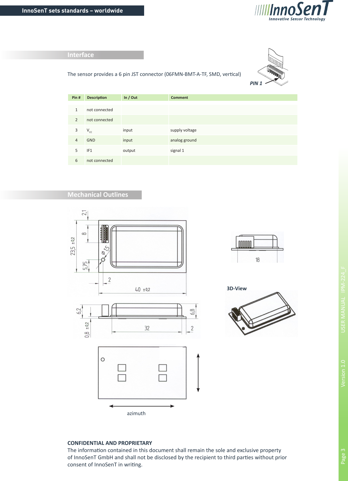 InnoSenT sets standards – worldwidePage 3        Version 1.0      USER MANUAL   IPM-224_FInterface1not connected2not connected3VCC input supply voltage4 GND input analog ground5IF1 output signal 16not connectedPin # Descripon In / Out CommentCONFIDENTIAL AND PROPRIETARYThe informaon contained in this document shall remain the sole and exclusive property of InnoSenT GmbH and shall not be disclosed by the recipient to third pares without prior     consent of InnoSenT in wring.Mechanical Outlinesazimuth3D-ViewPIN 1The sensor provides a 6 pin JST connector (06FMN-BMT-A-TF, SMD, vercal)