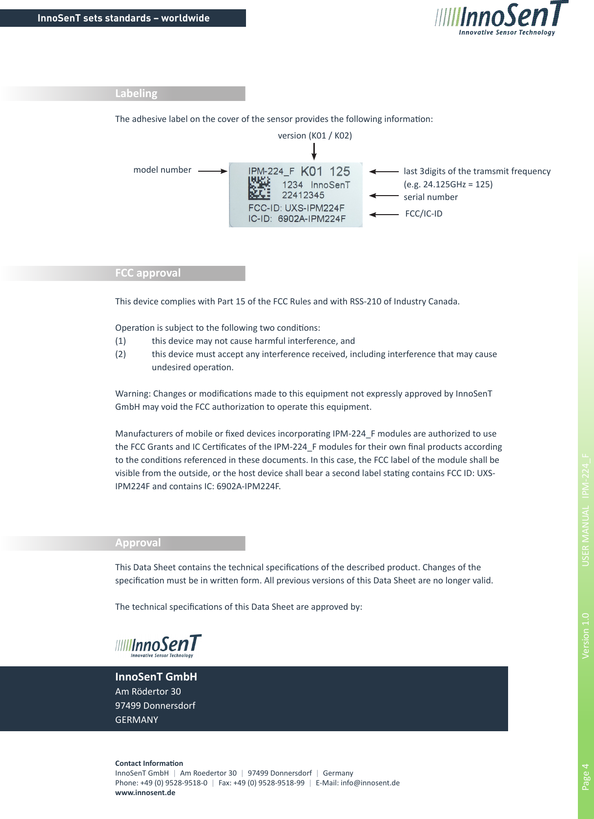 InnoSenT sets standards – worldwidePage 4        Version 1.0      USER MANUAL   IPM-224_FInnoSenT GmbHAm Rödertor 3097499 DonnersdorfGERMANYContact InformaonInnoSenT GmbH  |  Am Roedertor 30  |  97499 Donnersdorf  |  GermanyPhone: +49 (0) 9528-9518-0  |  Fax: +49 (0) 9528-9518-99  |  E-Mail: info@innosent.dewww.innosent.deApprovalFCC approvalLabelingThis Data Sheet contains the technical specicaons of the described product. Changes of the specicaon must be in wrien form. All previous versions of this Data Sheet are no longer valid.The technical specicaons of this Data Sheet are approved by:The adhesive label on the cover of the sensor provides the following informaon:FCC/IC-IDserial numberversion (K01 / K02)last 3digits of the tramsmit frequency(e.g. 24.125GHz = 125)This device complies with Part 15 of the FCC Rules and with RSS-210 of Industry Canada.Operaon is subject to the following two condions:(1)  this device may not cause harmful interference, and (2)  this device must accept any interference received, including interference that may cause    undesired operaon.Warning: Changes or modicaons made to this equipment not expressly approved by InnoSenT GmbH may void the FCC authorizaon to operate this equipment.Manufacturers of mobile or xed devices incorporang IPM-224_F modules are authorized to use the FCC Grants and IC Cercates of the IPM-224_F modules for their own nal products according to the condions referenced in these documents. In this case, the FCC label of the module shall be visible from the outside, or the host device shall bear a second label stang contains FCC ID: UXS-IPM224F and contains IC: 6902A-IPM224F.model number