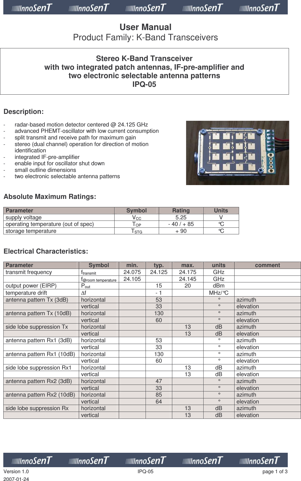   Version 1.0  IPQ-05  page 1 of 3 2007-01-24 User Manual Product Family: K-Band Transceivers   Stereo K-Band Transceiver with two integrated patch antennas, IF-pre-amplifier and two electronic selectable antenna patterns IPQ-05    Description:   - radar-based motion detector centered @ 24.125 GHz - advanced PHEMT-oscillator with low current consumption - split transmit and receive path for maximum gain - stereo (dual channel) operation for direction of motion  identification - integrated IF-pre-amplifier - enable input for oscillator shut down - small outline dimensions - two electronic selectable antenna patterns   Absolute Maximum Ratings:   Parameter  Symbol  Rating  Units supply voltage  VCC  5.25  V operating temperature (out of spec)  TOP  - 40 / + 85  °C storage temperature  TSTG + 90  °C   Electrical Characteristics:  Parameter  Symbol  min.  typ.  max.  units  comment transmit frequency  ftransmit  24.075  24.125  24.175  GHz     f@room temperature 24.105    24.145  GHz   output power (EIRP)  Pout   15  20  dBm   temperature drift  ∆f    - 1    MHz/°C   antenna pattern Tx (3dB)  horizontal     53    °  azimuth   vertical    33    °  elevation antenna pattern Tx (10dB)  horizontal     130    °  azimuth   vertical    60    °  elevation side lobe suppression Tx  horizontal       13  dB  azimuth   vertical      13  dB  elevation antenna pattern Rx1 (3dB)  horizontal     53    °  azimuth   vertical    33    °  elevation antenna pattern Rx1 (10dB)  horizontal     130    °  azimuth   vertical    60    °  elevation side lobe suppression Rx1  horizontal       13  dB  azimuth   vertical      13  dB  elevation antenna pattern Rx2 (3dB)  horizontal     47    °  azimuth   vertical    33    °  elevation antenna pattern Rx2 (10dB)  horizontal     85    °  azimuth   vertical    64    °  elevation side lobe suppression Rx  horizontal       13  dB  azimuth   vertical      13  dB  elevation      