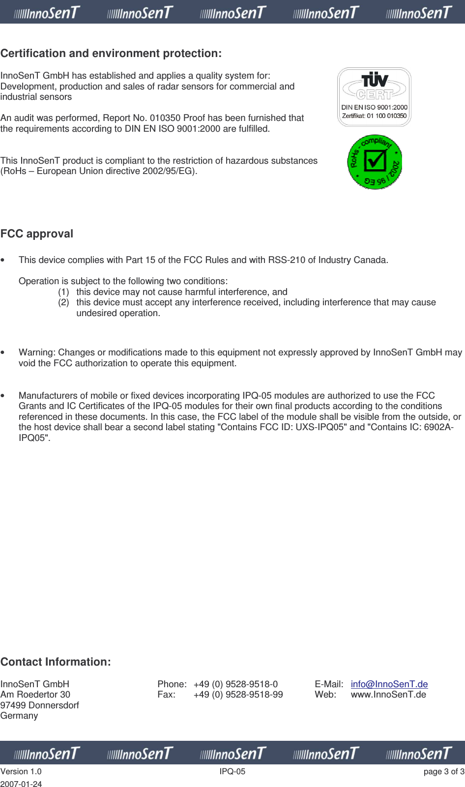   Version 1.0  IPQ-05  page 3 of 3 2007-01-24  Certification and environment protection:  InnoSenT GmbH has established and applies a quality system for:  Development, production and sales of radar sensors for commercial and  industrial sensors  An audit was performed, Report No. 010350 Proof has been furnished that  the requirements according to DIN EN ISO 9001:2000 are fulfilled.   This InnoSenT product is compliant to the restriction of hazardous substances  (RoHs – European Union directive 2002/95/EG).      FCC approval  •  This device complies with Part 15 of the FCC Rules and with RSS-210 of Industry Canada.  Operation is subject to the following two conditions: (1)  this device may not cause harmful interference, and  (2)  this device must accept any interference received, including interference that may cause undesired operation.   •  Warning: Changes or modifications made to this equipment not expressly approved by InnoSenT GmbH may void the FCC authorization to operate this equipment.   •  Manufacturers of mobile or fixed devices incorporating IPQ-05 modules are authorized to use the FCC Grants and IC Certificates of the IPQ-05 modules for their own final products according to the conditions referenced in these documents. In this case, the FCC label of the module shall be visible from the outside, or the host device shall bear a second label stating &quot;Contains FCC ID: UXS-IPQ05&quot; and &quot;Contains IC: 6902A-IPQ05&quot;.                     Contact Information:  InnoSenT GmbH Am Roedertor 30 97499 Donnersdorf Germany Phone:  +49 (0) 9528-9518-0 Fax:  +49 (0) 9528-9518-99  E-Mail:  info@InnoSenT.de Web:  www.InnoSenT.de  