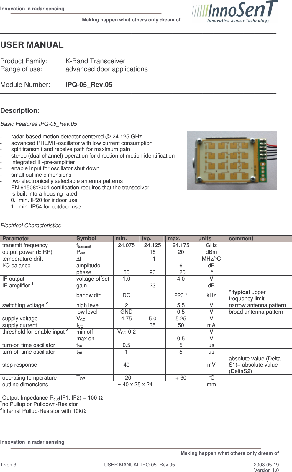  Innovation in radar sensing                                                              Making happen what others only dream of  Innovation in radar sensing   Making happen what others only dream of  1 von 3  USER MANUAL IPQ-05_Rev.05  2008-05-19 Version 1.0  _____________________________________________________________________________________________________  USER MANUAL   Product Family:  K-Band Transceiver  Range of use:   advanced door applications  Module Number:  IPQ-05_Rev.05 _____________________________________________________________________________________________________   Description:   Basic Features IPQ-05_Rev.05  - radar-based motion detector centered @ 24.125 GHz - advanced PHEMT-oscillator with low current consumption - split transmit and receive path for maximum gain - stereo (dual channel) operation for direction of motion identification - integrated IF-pre-amplifier - enable input for oscillator shut down - small outline dimensions - two electronically selectable antenna patterns - EN 61508:2001 certification requires that the transceiver is built into a housing rated 0.  min. IP20 for indoor use 1.  min. IP54 for outdoor use   Electrical Characteristics  Parameter  Symbol  min.  typ.  max.  units  comment transmit frequency  ftransmit  24.075  24.125  24.175  GHz   output power (EIRP)  Pout   15  20  dBm   temperature drift  ∆f    - 1    MHz/°C   I/Q balance  amplitude      6  dB     phase  60  90  120  °   IF-output  voltage offset  1.0    4.0  V   IF-amplifier 1 gain     23    dB     bandwidth  DC    220 *  kHz  * typical upper frequency limit switching voltage 2 high level  2    5.5  V  narrow antenna pattern   low level  GND    0.5  V  broad antenna pattern supply voltage  VCC  4.75  5.0  5.25  V   supply current  ICC    35  50  mA   threshold for enable input 3 min off  VCC-0.2      V     max on      0.5  V   turn-on time oscillator  ton 0.5    5  µs   turn-off time oscillator  toff 1    5  µs   step response    40      mV  absolute value (Delta S1)+ absolute value (DeltaS2) operating temperature   TOP  - 20    + 60  °C   outline dimensions  ~ 40 x 25 x 24  mm    1Output-Impedance Rout(IF1, IF2) = 100 Ω 2no Pullup or Pulldown-Resistor 3Internal Pullup-Resistor with 10kΩ     