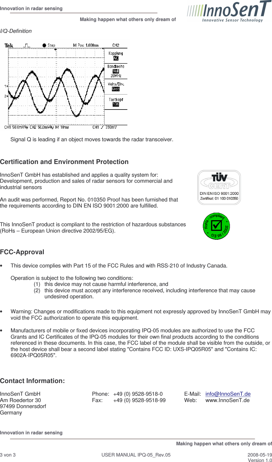  Innovation in radar sensing                                                              Making happen what others only dream of  Innovation in radar sensing   Making happen what others only dream of  3 von 3  USER MANUAL IPQ-05_Rev.05  2008-05-19 Version 1.0  I/Q-Definition           Signal Q is leading if an object moves towards the radar transceiver.   Certification and Environment Protection  InnoSenT GmbH has established and applies a quality system for:  Development, production and sales of radar sensors for commercial and  industrial sensors  An audit was performed, Report No. 010350 Proof has been furnished that  the requirements according to DIN EN ISO 9001:2000 are fulfilled.   This InnoSenT product is compliant to the restriction of hazardous substances  (RoHs – European Union directive 2002/95/EG).    FCC-Approval  •  This device complies with Part 15 of the FCC Rules and with RSS-210 of Industry Canada.  Operation is subject to the following two conditions: (1)  this device may not cause harmful interference, and  (2)  this device must accept any interference received, including interference that may cause undesired operation.  •  Warning: Changes or modifications made to this equipment not expressly approved by InnoSenT GmbH may void the FCC authorization to operate this equipment.  •  Manufacturers of mobile or fixed devices incorporating IPQ-05 modules are authorized to use the FCC Grants and IC Certificates of the IPQ-05 modules for their own final products according to the conditions referenced in these documents. In this case, the FCC label of the module shall be visible from the outside, or the host device shall bear a second label stating &quot;Contains FCC ID: UXS-IPQ05R05&quot; and &quot;Contains IC: 6902A-IPQ05R05&quot;.    Contact Information:  InnoSenT GmbH Am Roedertor 30 97499 Donnersdorf Germany Phone:  +49 (0) 9528-9518-0 Fax:  +49 (0) 9528-9518-99  E-Mail:  info@InnoSenT.de Web:  www.InnoSenT.de   