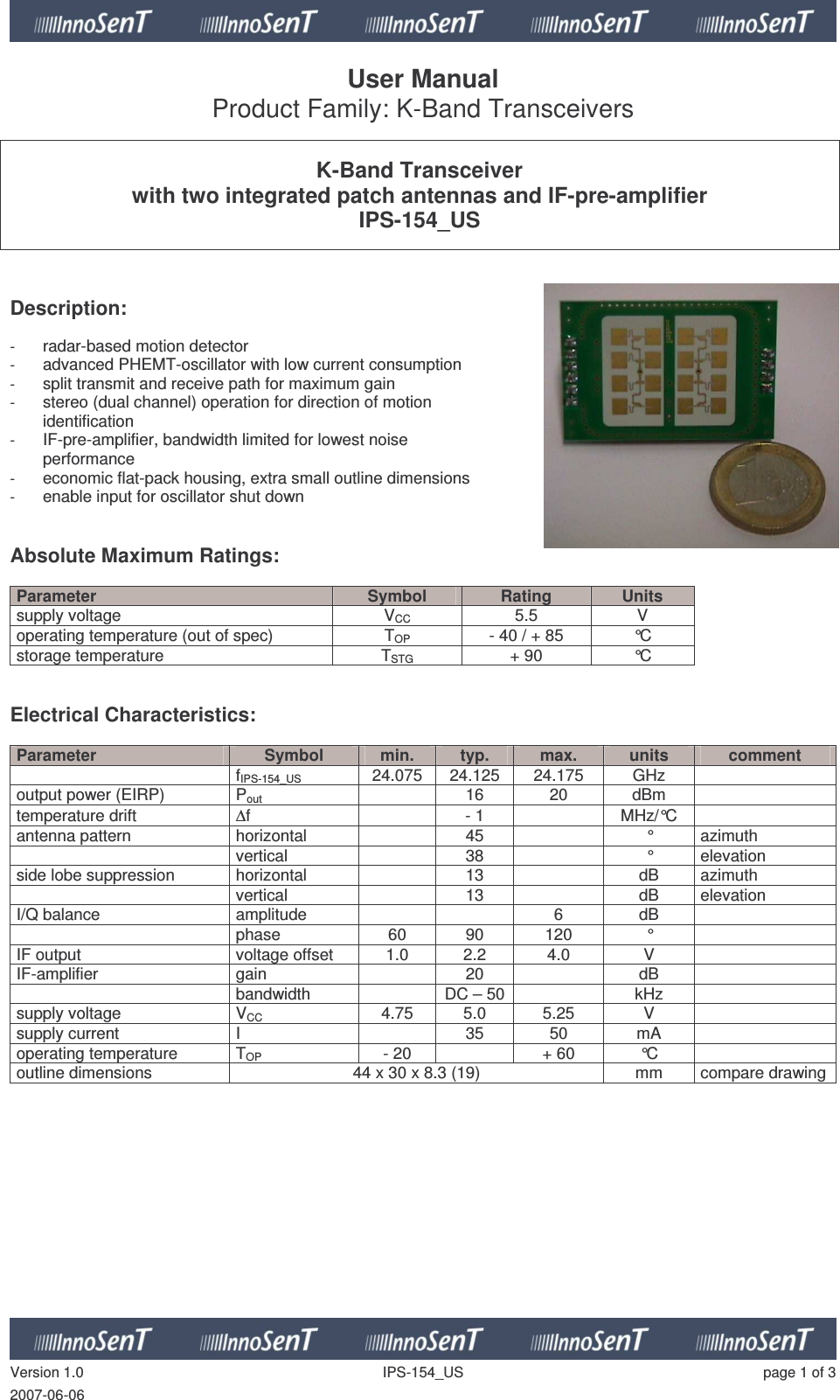   Version 1.0  IPS-154_US  page 1 of 3 2007-06-06 User Manual Product Family: K-Band Transceivers   K-Band Transceiver with two integrated patch antennas and IF-pre-amplifier IPS-154_US    Description:   - radar-based motion detector - advanced PHEMT-oscillator with low current consumption - split transmit and receive path for maximum gain - stereo (dual channel) operation for direction of motion  identification - IF-pre-amplifier, bandwidth limited for lowest noise  performance - economic flat-pack housing, extra small outline dimensions - enable input for oscillator shut down   Absolute Maximum Ratings:   Parameter  Symbol  Rating  Units supply voltage  VCC  5.5  V operating temperature (out of spec)  TOP  - 40 / + 85  °C storage temperature  TSTG + 90  °C   Electrical Characteristics:  Parameter  Symbol  min.  typ.  max.  units  comment   fIPS-154_US 24.075  24.125  24.175  GHz   output power (EIRP)  Pout   16  20  dBm   temperature drift  ∆f    - 1    MHz/°C   antenna pattern  horizontal     45    °  azimuth   vertical    38    °  elevation side lobe suppression  horizontal     13    dB  azimuth   vertical    13    dB  elevation I/Q balance  amplitude      6  dB     phase  60  90  120  °   IF output   voltage offset  1.0  2.2  4.0  V   IF-amplifier  gain     20    dB     bandwidth    DC – 50   kHz   supply voltage  VCC  4.75  5.0  5.25  V   supply current  I    35  50  mA   operating temperature   TOP  - 20    + 60  °C   outline dimensions  44 x 30 x 8.3 (19)  mm  compare drawing  