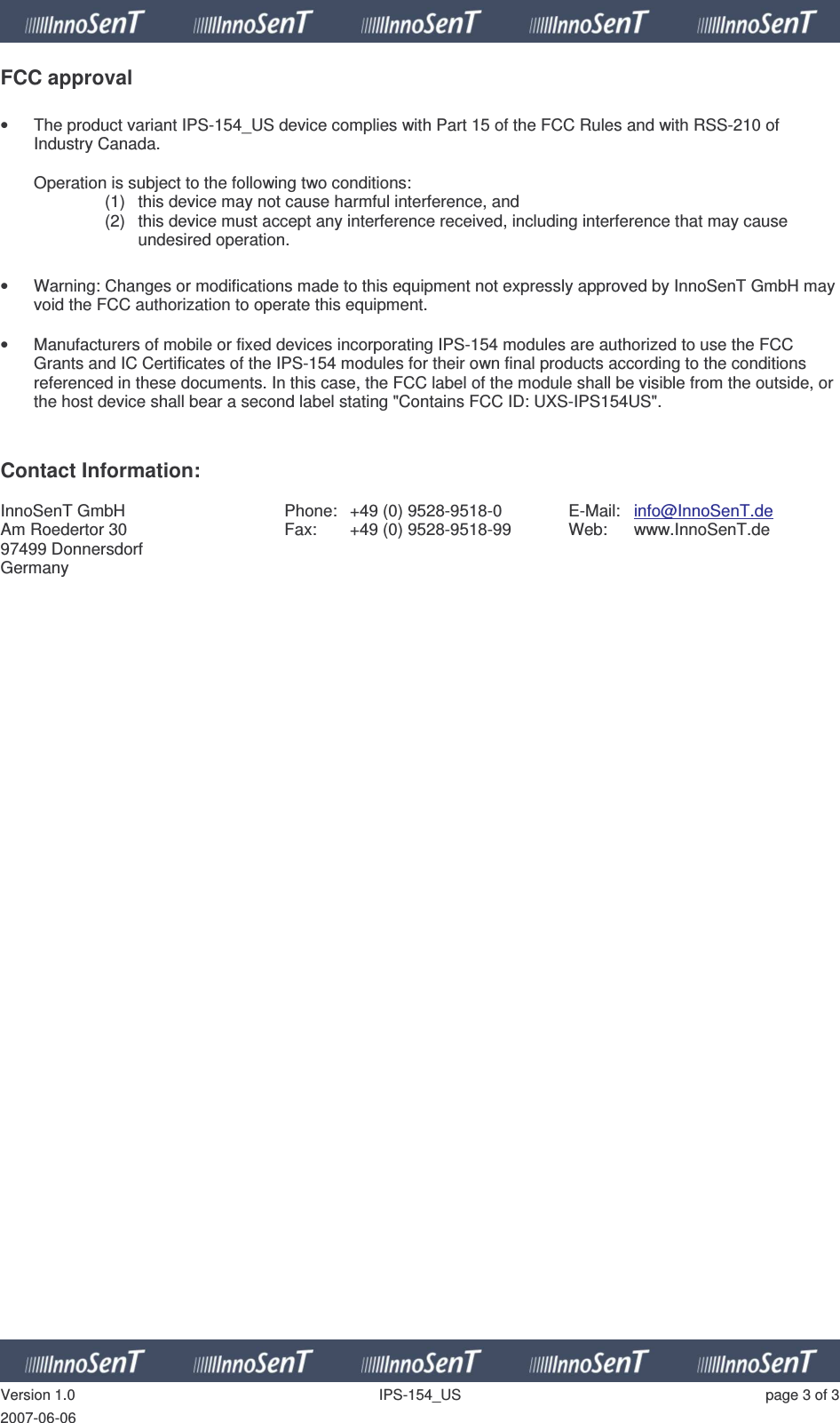   Version 1.0  IPS-154_US  page 3 of 3 2007-06-06 FCC approval  •  The product variant IPS-154_US device complies with Part 15 of the FCC Rules and with RSS-210 of Industry Canada.  Operation is subject to the following two conditions: (1)  this device may not cause harmful interference, and  (2)  this device must accept any interference received, including interference that may cause undesired operation.  •  Warning: Changes or modifications made to this equipment not expressly approved by InnoSenT GmbH may void the FCC authorization to operate this equipment.  •  Manufacturers of mobile or fixed devices incorporating IPS-154 modules are authorized to use the FCC Grants and IC Certificates of the IPS-154 modules for their own final products according to the conditions referenced in these documents. In this case, the FCC label of the module shall be visible from the outside, or the host device shall bear a second label stating &quot;Contains FCC ID: UXS-IPS154US&quot;.   Contact Information:  InnoSenT GmbH Am Roedertor 30 97499 Donnersdorf Germany Phone:  +49 (0) 9528-9518-0 Fax:  +49 (0) 9528-9518-99  E-Mail:  info@InnoSenT.de Web:  www.InnoSenT.de  