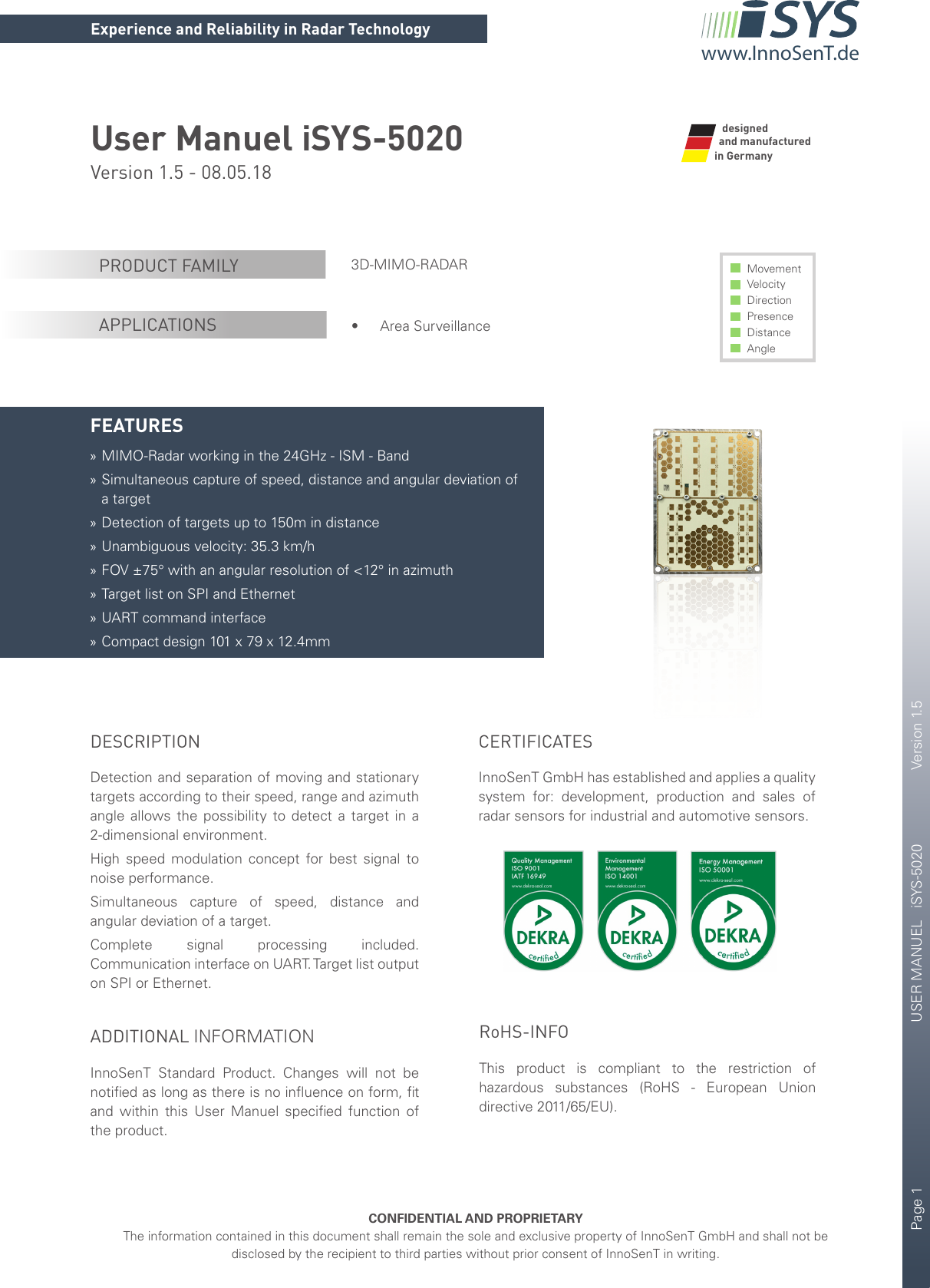 Page 1       USER MANUEL   iSYS-5020    Version 1.5CONFIDENTIAL AND PROPRIETARYThe information contained in this document shall remain the sole and exclusive property of InnoSenT GmbH and shall not be disclosed by the recipient to third parties without prior consent of InnoSenT in writing.Experience and Reliability in Radar Technologywww.InnoSenT.deUser Manuel iSYS-5020Version 1.5 - 08.05.18 3D-MIMO-RADAR• Area SurveillanceMovement Velocity Direction Presence Distance AnglePRODUCT FAMILYAPPLICATIONSFEATURES »MIMO-Radar working in the 24GHz - ISM - Band »Simultaneous capture of speed, distance and angular deviation of a target »Detection of targets up to 150m in distance »Unambiguous velocity: 35.3 km/h »FOV ±75° with an angular resolution of &lt;12° in azimuth »Target list on SPI and Ethernet »UART command interface »Compact design 101 x 79 x 12.4mmand manufactured in GermanydesignedDESCRIPTIONDetection and separation of moving and stationary targets according to their speed, range and azimuth angle allows the possibility to detect a target in a 2-dimensional environment.High speed modulation concept for best signal to noise performance.  Simultaneous capture of speed, distance and angular deviation of a target.Complete signal processing included. Communication interface on UART. Target list output on SPI or Ethernet.ADDITIONAL INFORMATIONInnoSenT  Standard Product. Changes will not be notiﬁed as long as there is no inﬂuence on form, ﬁt and within this User Manuel speciﬁed function of the product. CERTIFICATESInnoSenT GmbH has established and applies a quality system for: development, production and sales of radar sensors for industrial and automotive sensors.       RoHS-INFOThis product is compliant to the restriction of hazardous substances (RoHS - European Union directive 2011/65/EU).