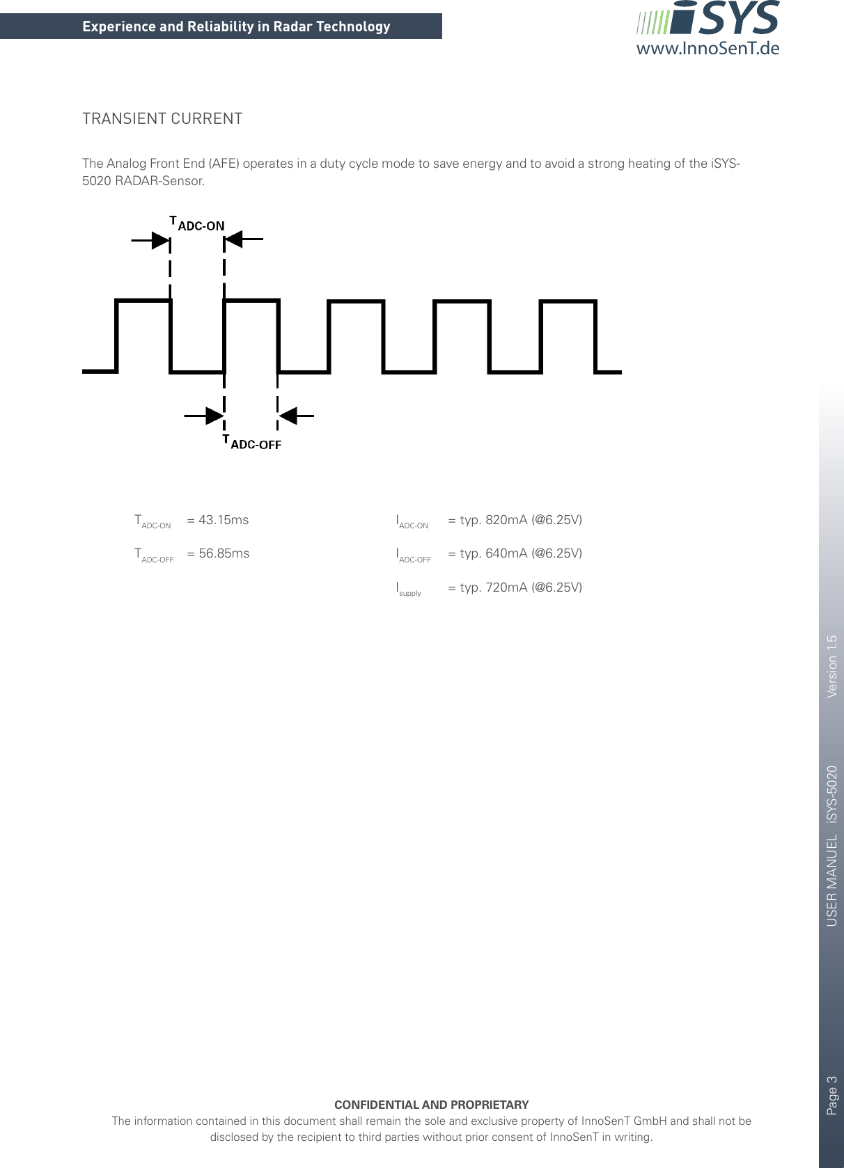 Page 3       USER MANUEL   iSYS-5020    Version 1.5CONFIDENTIAL AND PROPRIETARYThe information contained in this document shall remain the sole and exclusive property of InnoSenT GmbH and shall not be disclosed by the recipient to third parties without prior consent of InnoSenT in writing.Experience and Reliability in Radar Technologywww.InnoSenT.deTRANSIENT CURRENTThe Analog Front End (AFE) operates in a duty cycle mode to save energy and to avoid a strong heating of the iSYS-5020 RADAR-Sensor.   TADC-ON   = 43.15ms      IADC-ON   = typ. 820mA (@6.25V) TADC-OFF = 56.85ms   IADC-OFF   = typ. 640mA (@6.25V)      Isupply   = typ. 720mA (@6.25V)