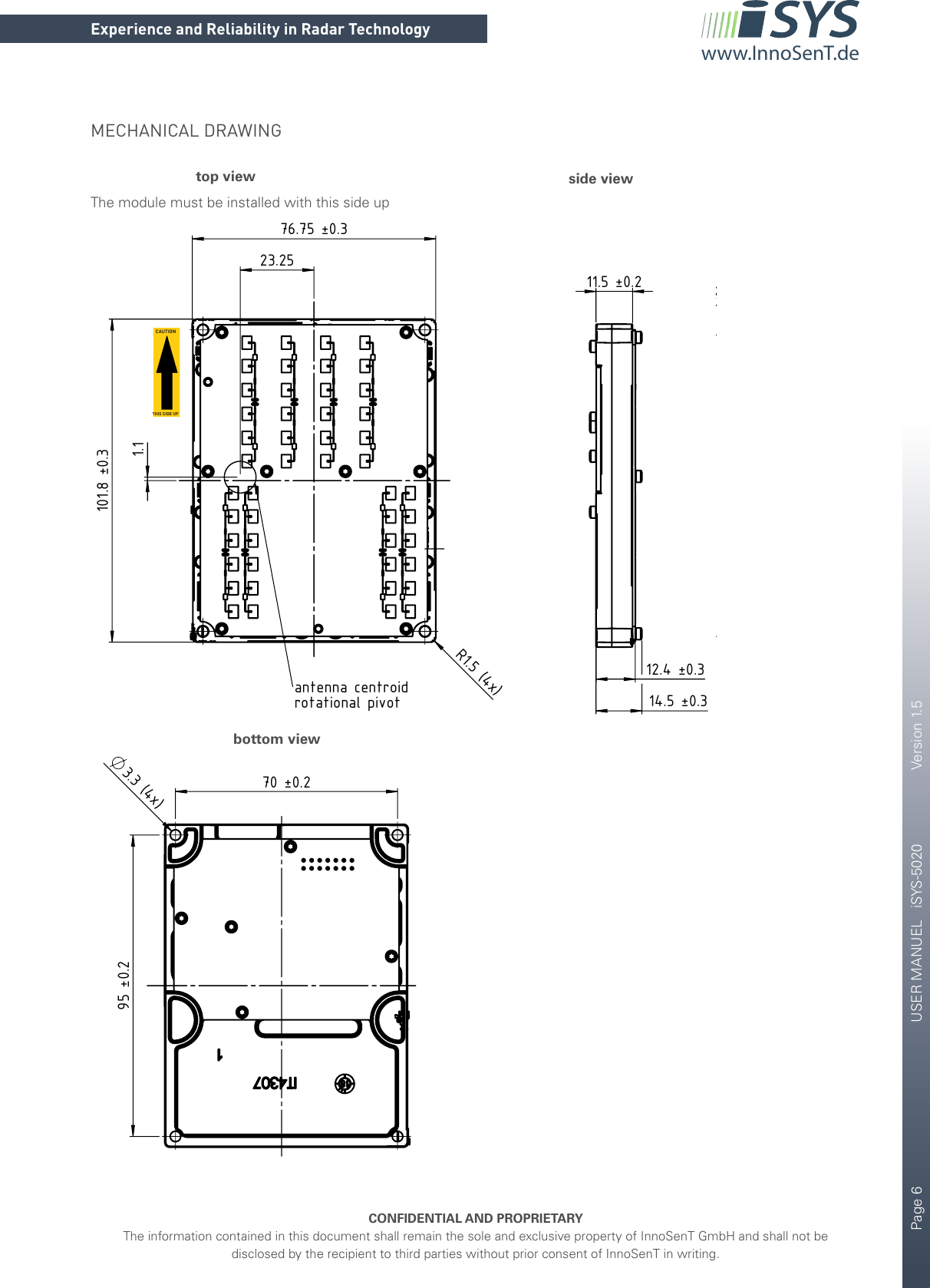 Page 6       USER MANUEL   iSYS-5020    Version 1.5CONFIDENTIAL AND PROPRIETARYThe information contained in this document shall remain the sole and exclusive property of InnoSenT GmbH and shall not be disclosed by the recipient to third parties without prior consent of InnoSenT in writing.Experience and Reliability in Radar Technologywww.InnoSenT.de101.8 ±0.3R1.5 (4x)76.75 ±0.323.251.1antenna centroidrotational pivot12.4 ±0.311.5 ±0.214.5 ±0.370 ±0.295 ±0.23.3 (4x)9.5 ±51 ±1Label content:DataMatrixCodeModel: iSYS-5020FCC: UXS-ISYS-5020Canada 310InnoSenTSN: 8-digitMECHANICAL DRAWINGtop view side viewbottom view101.8 ±0.3R1.5 (4x)76.75 ±0.323.251.1antenna centroidrotational pivot12.4 ±0.311.5 ±0.214.5 ±0.370 ±0.295 ±0.23.3 (4x)9.5 ±51 ±1Label content:DataMatrixCodeModel: iSYS-5020FCC: UXS-ISYS-5020Canada 310InnoSenTSN: 8-digit101.8 ±0.3R1.5 (4x)76.75 ±0.323.251.1antenna centroidrotational pivot12.4 ±0.311.5 ±0.214.5 ±0.370 ±0.295 ±0.23.3 (4x)9.5 ±51 ±1Label content:DataMatrixCodeModel: iSYS-5020FCC: UXS-ISYS-5020Canada 310InnoSenTSN: 8-digitCAUTIONTHIS SIDE UPThe module must be installed with this side up