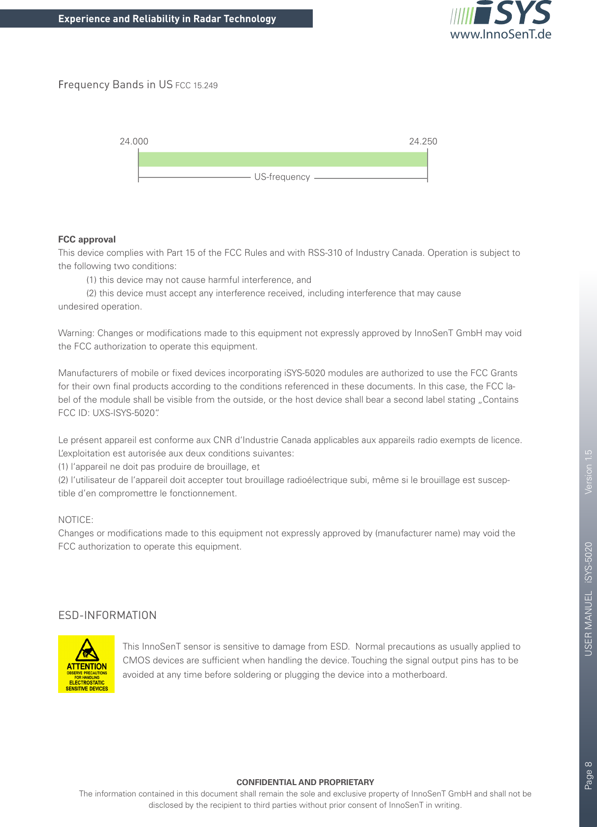 Page 8       USER MANUEL   iSYS-5020    Version 1.5CONFIDENTIAL AND PROPRIETARYThe information contained in this document shall remain the sole and exclusive property of InnoSenT GmbH and shall not be disclosed by the recipient to third parties without prior consent of InnoSenT in writing.Experience and Reliability in Radar Technologywww.InnoSenT.deFrequency Bands in US FCC 15.249FCC approvalThis device complies with Part 15 of the FCC Rules and with RSS-310 of Industry Canada. Operation is subject to the following two conditions:           (1) this device may not cause harmful interference, and           (2) this device must accept any interference received, including interference that may causeundesired operation.Warning: Changes or modiﬁcations made to this equipment not expressly approved by InnoSenT GmbH may void the FCC authorization to operate this equipment.Manufacturers of mobile or ﬁxed devices incorporating iSYS-5020 modules are authorized to use the FCC Grants  for their own ﬁnal products according to the conditions referenced in these documents. In this case, the FCC la-bel of the module shall be visible from the outside, or the host device shall bear a second label stating „Contains FCC ID: UXS-ISYS-5020“.Le présent appareil est conforme aux CNR d‘Industrie Canada applicables aux appareils radio exempts de licence. L‘exploitation est autorisée aux deux conditions suivantes:(1) l‘appareil ne doit pas produire de brouillage, et(2) l‘utilisateur de l‘appareil doit accepter tout brouillage radioélectrique subi, même si le brouillage est suscep-tible d’en compromettre le fonctionnement.NOTICE:Changes or modiﬁcations made to this equipment not expressly approved by (manufacturer name) may void theFCC authorization to operate this equipment.24.000 24.250US-frequencyESD-INFORMATIONThis InnoSenT sensor is sensitive to damage from ESD.  Normal precautions as usually applied to CMOS devices are sufﬁcient when handling the device. Touching the signal output pins has to be avoided at any time before soldering or plugging the device into a motherboard.