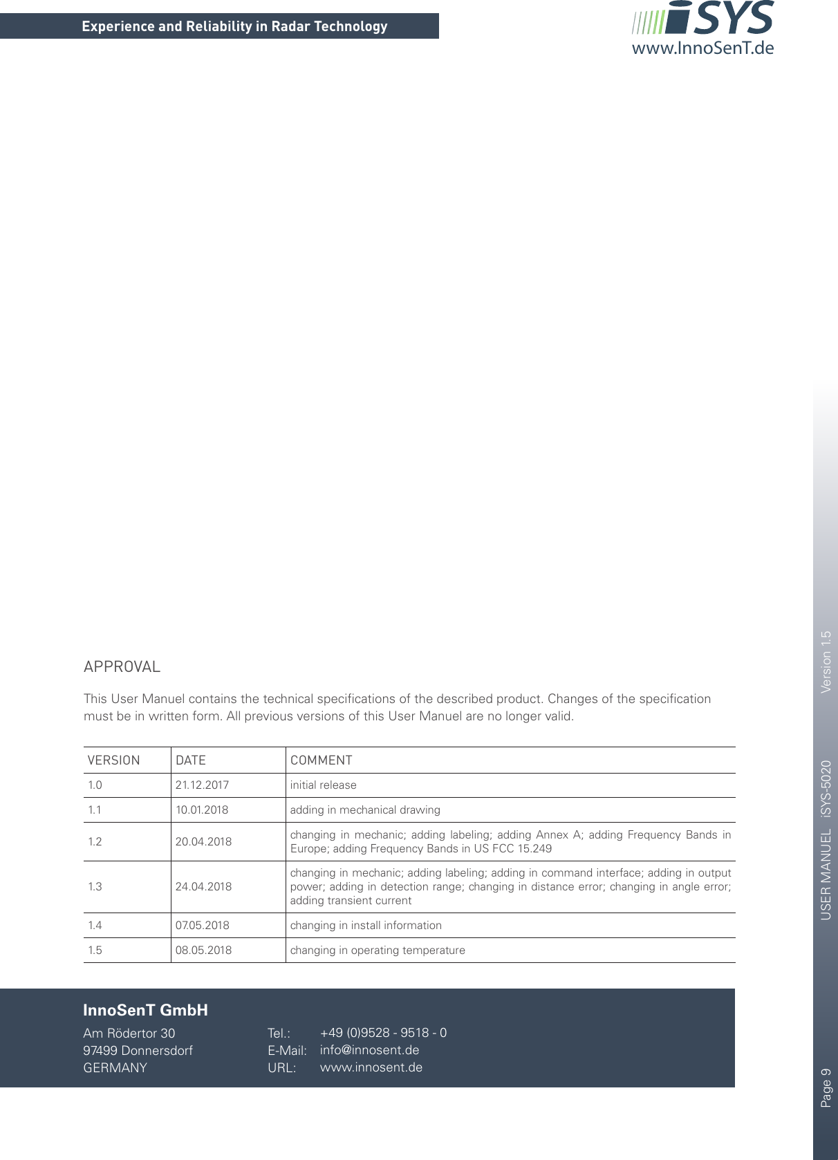 Page 9       USER MANUEL   iSYS-5020    Version 1.5CONFIDENTIAL AND PROPRIETARYThe information contained in this document shall remain the sole and exclusive property of InnoSenT GmbH and shall not be disclosed by the recipient to third parties without prior consent of InnoSenT in writing.Experience and Reliability in Radar Technologywww.InnoSenT.deAPPROVALThis User Manuel contains the technical speciﬁcations of the described product. Changes of the speciﬁcation must be in written form. All previous versions of this User Manuel are no longer valid. VERSION DATE COMMENT1. 0 21.12.2017 initial release1. 1 10.01.2018 adding in mechanical drawing 1. 2 20.04.2018 changing in mechanic; adding labeling; adding Annex A; adding Frequency Bands in Europe; adding Frequency Bands in US FCC 15.2491. 3 24.04.2018changing in mechanic; adding labeling; adding in command interface; adding in output power; adding in detection range; changing in distance error; changing in angle error; adding transient current1. 4 07.05.2018 changing in install information1. 5 08.05.2018 changing in operating temperatureInnoSenT GmbHAm Rödertor 3097499 DonnersdorfGERMANYTel.:E-Mail:URL:+49 (0)9528 - 9518 - 0info@innosent.dewww.innosent.de