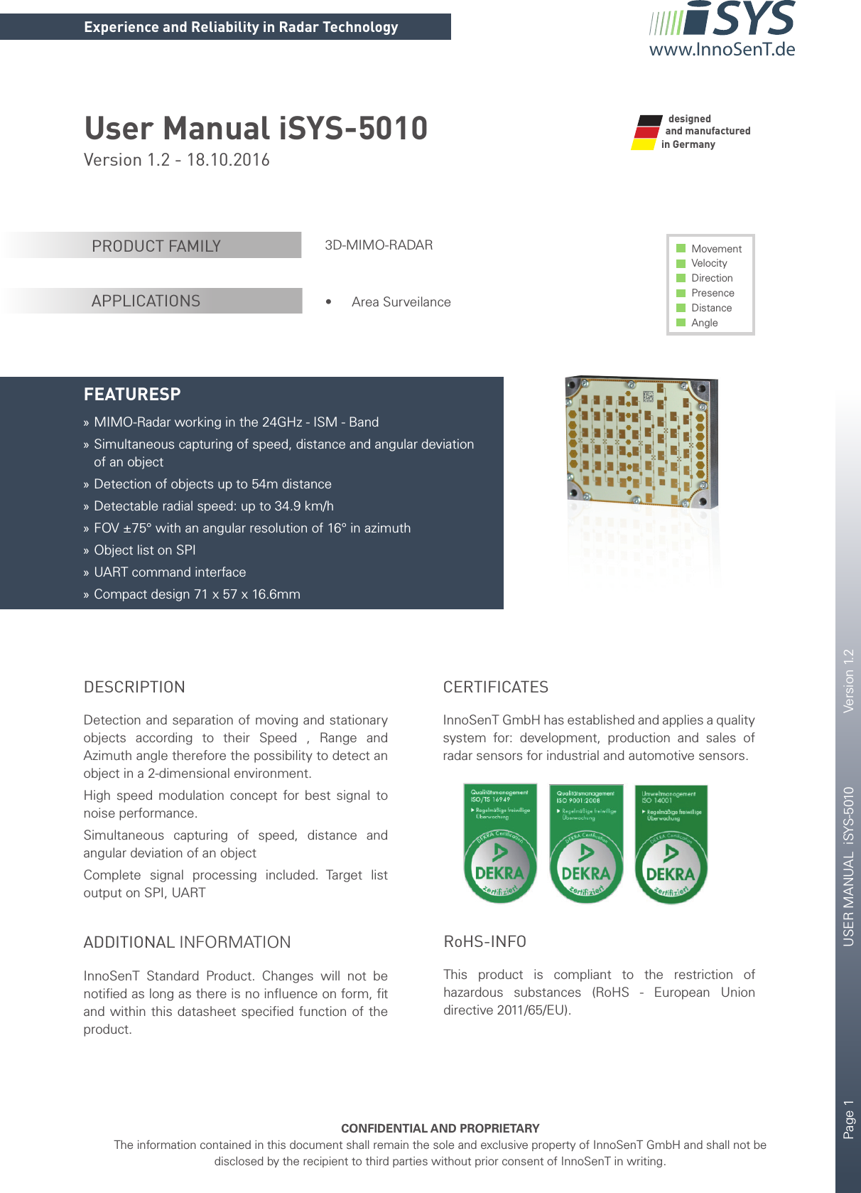 Page 1       USER MANUAL  iSYS-5010    Version 1.2    CONFIDENTIAL AND PROPRIETARYThe information contained in this document shall remain the sole and exclusive property of InnoSenT GmbH and shall not be disclosed by the recipient to third parties without prior consent of InnoSenT in writing.Experience and Reliability in Radar Technologywww.InnoSenT.deUser Manual iSYS-5010Version 1.2 - 18.10.2016 3D-MIMO-RADAR•  Area SurveilanceMovement Velocity Direction Presence Distance AnglePRODUCT FAMILYAPPLICATIONSFEATURESP »MIMO-Radar working in the 24GHz - ISM - Band »Simultaneous capturing of speed, distance and angular deviation of an object »Detection of objects up to 54m distance »Detectable radial speed: up to 34.9 km/h »FOV ±75° with an angular resolution of 16° in azimuth »Object list on SPI »UART command interface »Compact design 71 x 57 x 16.6mmand manufactured in GermanydesignedDESCRIPTIONDetection and separation of moving and stationary objects according to their Speed , Range and  Azimuth angle therefore the possibility to detect an object in a 2-dimensional environment.High speed modulation concept for best signal to noise performance.  Simultaneous capturing of speed, distance and angular deviation of an objectComplete signal processing included. Target list output on SPI, UARTADDITIONAL INFORMATIONInnoSenT  Standard Product. Changes will not be notiﬁ ed as long as there is no inﬂ uence on form, ﬁ t and within this datasheet speciﬁ ed function of the product. CERTIFICATESInnoSenT GmbH has established and applies a quality system for: development, production and sales of radar sensors for industrial and automotive sensors.       RoHS-INFOThis product is compliant to the restriction of hazardous substances (RoHS - European Union directive 2011/65/EU).