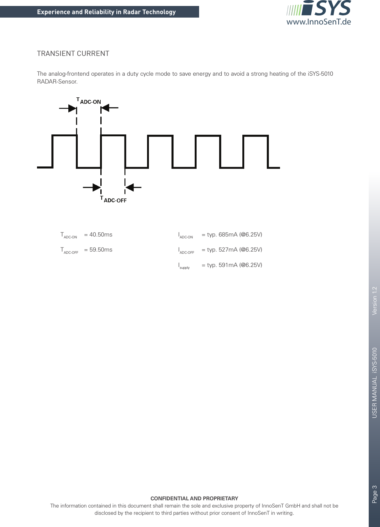 Page 3       USER MANUAL  iSYS-5010    Version 1.2    CONFIDENTIAL AND PROPRIETARYThe information contained in this document shall remain the sole and exclusive property of InnoSenT GmbH and shall not be disclosed by the recipient to third parties without prior consent of InnoSenT in writing.Experience and Reliability in Radar Technologywww.InnoSenT.deTRANSIENT CURRENTThe analog-frontend operates in a duty cycle mode to save energy and to avoid a strong heating of the iSYS-5010 RADAR-Sensor.   TADC-ON   = 40.50ms      IADC-ON   = typ. 685mA (@6.25V) TADC-OFF = 59.50ms   IADC-OFF   = typ. 527mA (@6.25V)      Isupply   = typ. 591mA (@6.25V)