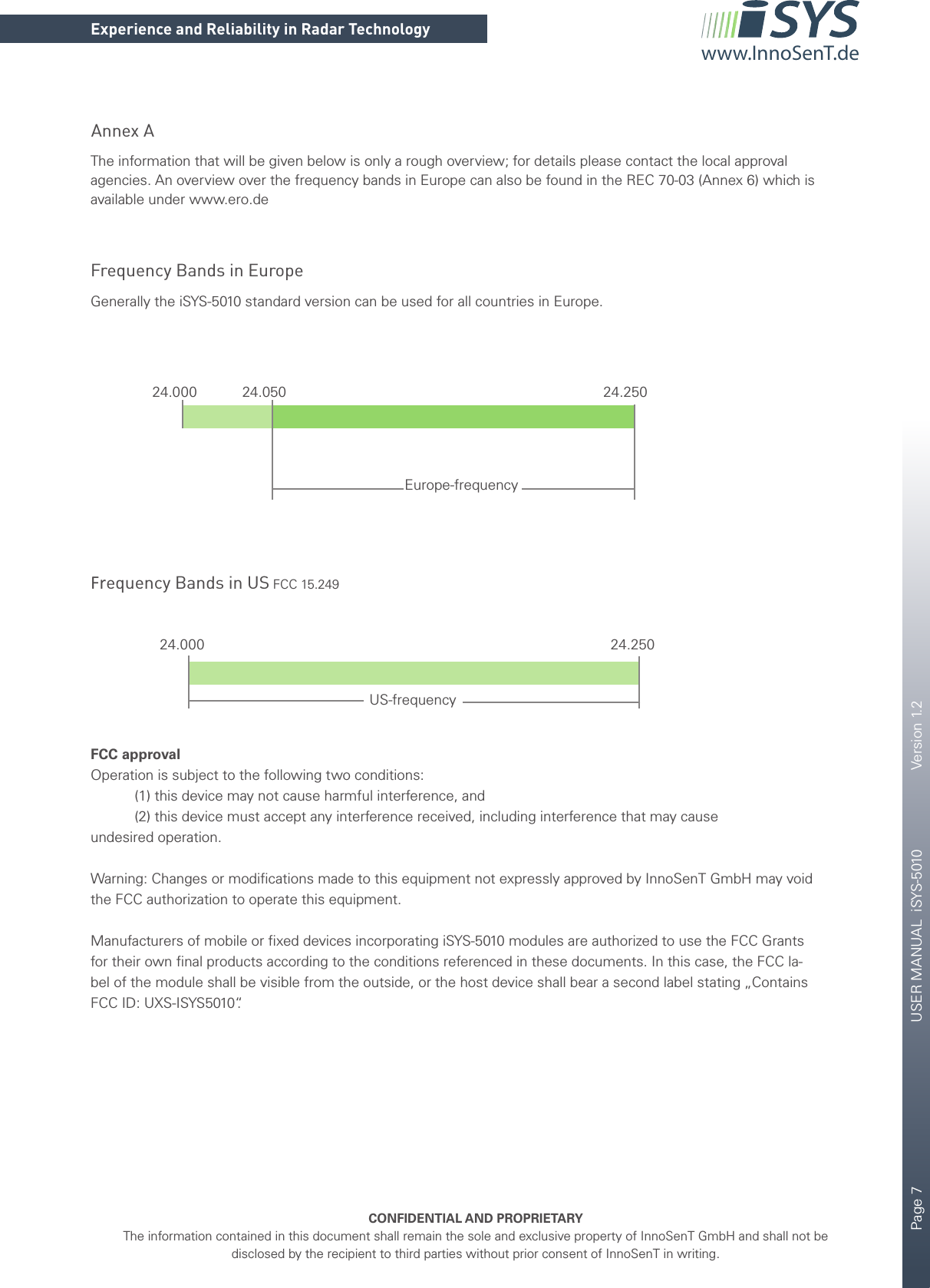 Page 7       USER MANUAL  iSYS-5010    Version 1.2    CONFIDENTIAL AND PROPRIETARYThe information contained in this document shall remain the sole and exclusive property of InnoSenT GmbH and shall not be disclosed by the recipient to third parties without prior consent of InnoSenT in writing.Experience and Reliability in Radar Technologywww.InnoSenT.deAnnex AThe information that will be given below is only a rough overview; for details please contact the local approval agencies. An overview over the frequency bands in Europe can also be found in the REC 70-03 (Annex 6) which is available under www.ero.deFrequency Bands in EuropeFrequency Bands in US FCC 15.249Generally the iSYS-5010 standard version can be used for all countries in Europe. FCC approvalOperation is subject to the following two conditions:           (1) this device may not cause harmful interference, and           (2) this device must accept any interference received, including interference that may causeundesired operation.Warning: Changes or modiﬁ cations made to this equipment not expressly approved by InnoSenT GmbH may void the FCC authorization to operate this equipment.Manufacturers of mobile or ﬁ xed devices incorporating iSYS-5010 modules are authorized to use the FCC Grants  for their own ﬁ nal products according to the conditions referenced in these documents. In this case, the FCC la-bel of the module shall be visible from the outside, or the host device shall bear a second label stating „Contains FCC ID: UXS-ISYS5010“.24.000 24.050 24.250Europe-frequency24.000 24.250US-frequency