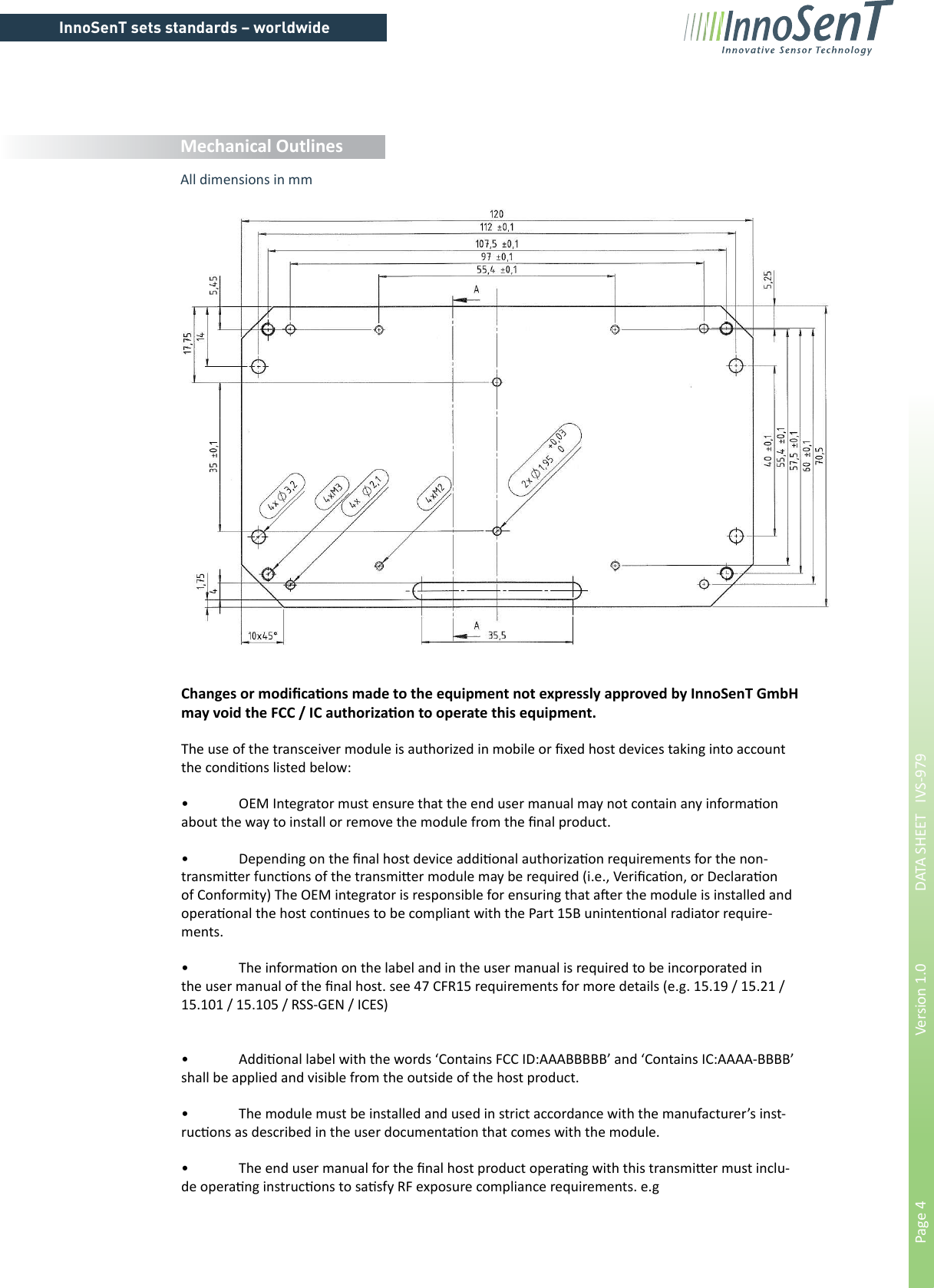 InnoSenT sets standards – worldwidePage 4        Version 1.0      DATA SHEET   IVS-979Mechanical OutlinesAll dimensions in mmChanges or modiﬁ ca&quot; ons made to the equipment not expressly approved by InnoSenT GmbH may void the FCC / IC authoriza&quot; on to operate this equipment.The use of the transceiver module is authorized in mobile or ﬁ xed host devices taking into account the condi&quot; ons listed below:•  OEM Integrator must ensure that the end user manual may not contain any informa&quot; on about the way to install or remove the module from the ﬁ nal product.•  Depending on the ﬁ nal host device addi&quot; onal authoriza&quot; on requirements for the non-transmi# er func&quot; ons of the transmi# er module may be required (i.e., Veriﬁ ca&quot; on, or Declara&quot; on of Conformity) The OEM integrator is responsible for ensuring that a$ er the module is installed and opera&quot; onal the host con&quot; nues to be compliant with the Part 15B uninten&quot; onal radiator require-ments.•  The informa&quot; on on the label and in the user manual is required to be incorporated in the user manual of the ﬁ nal host. see 47 CFR15 requirements for more details (e.g. 15.19 / 15.21 / 15.101 / 15.105 / RSS-GEN / ICES)•  Addi&quot; onal label with the words ‘Contains FCC ID:AAABBBBB’ and ‘Contains IC:AAAA-BBBB’ shall be applied and visible from the outside of the host product.•  The module must be installed and used in strict accordance with the manufacturer’s inst-ruc&quot; ons as described in the user documenta&quot; on that comes with the module.•  The end user manual for the ﬁ nal host product opera&quot; ng with this transmi# er must inclu-de opera&quot; ng instruc&quot; ons to sa&quot; sfy RF exposure compliance requirements. e.g