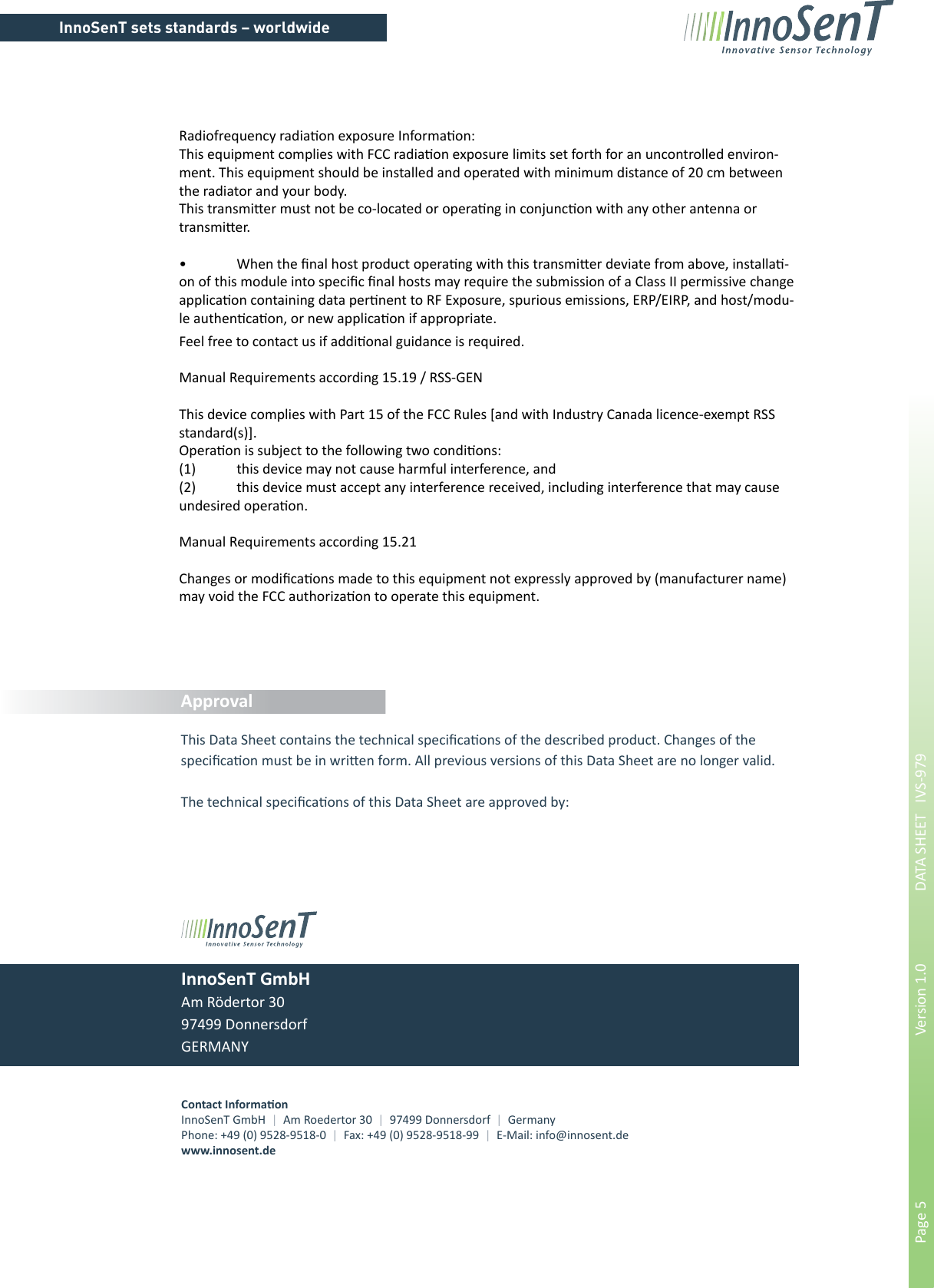 InnoSenT sets standards – worldwidePage 5        Version 1.0      DATA SHEET   IVS-979Contact Informa onInnoSenT GmbH  |  Am Roedertor 30  |  97499 Donnersdorf  |  GermanyPhone: +49 (0) 9528-9518-0  |  Fax: +49 (0) 9528-9518-99  |  E-Mail: info@innosent.dewww.innosent.deInnoSenT GmbHAm Rödertor 3097499 DonnersdorfGERMANYApprovalThis Data Sheet contains the technical speciﬁ ca&quot; ons of the described product. Changes of thespeciﬁ ca&quot; on must be in wri# en form. All previous versions of this Data Sheet are no longer valid.The technical speciﬁ ca&quot; ons of this Data Sheet are approved by:Radiofrequency radia&quot; on exposure Informa&quot; on:This equipment complies with FCC radia&quot; on exposure limits set forth for an uncontrolled environ-ment. This equipment should be installed and operated with minimum distance of 20 cm between the radiator and your body.This transmi# er must not be co-located or opera&quot; ng in conjunc&quot; on with any other antenna or transmi# er.•  When the ﬁ nal host product opera&quot; ng with this transmi# er deviate from above, installa&quot; -on of this module into speciﬁ c ﬁ nal hosts may require the submission of a Class II permissive change applica&quot; on containing data per&quot; nent to RF Exposure, spurious emissions, ERP/EIRP, and host/modu-le authen&quot; ca&quot; on, or new applica&quot; on if appropriate.Feel free to contact us if addi&quot; onal guidance is required.Manual Requirements according 15.19 / RSS-GENThis device complies with Part 15 of the FCC Rules [and with Industry Canada licence-exempt RSS standard(s)].Opera&quot; on is subject to the following two condi&quot; ons:(1)  this device may not cause harmful interference, and (2)  this device must accept any interference received, including interference that may cause undesired opera&quot; on.Manual Requirements according 15.21Changes or modiﬁ ca&quot; ons made to this equipment not expressly approved by (manufacturer name) may void the FCC authoriza&quot; on to operate this equipment.