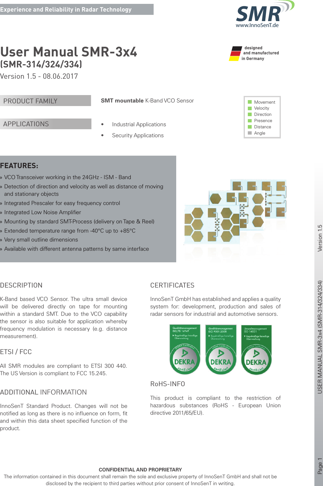 Page 1       USER MANUAL SMR-3x4 (SMR-314/324/334)    Version 1.5    CONFIDENTIAL AND PROPRIETARYThe information contained in this document shall remain the sole and exclusive property of InnoSenT GmbH and shall not be disclosed by the recipient to third parties without prior consent of InnoSenT in writing.Experience and Reliability in Radar Technologywww.InnoSenT.deSMRUser Manual SMR-3x4(SMR-314/324/334) Version 1.5 - 08.06.2017SMT mountable K-Band VCO Sensor• Industrial Applications• Security ApplicationsMovement Velocity Direction Presence Distance AnglePRODUCT FAMILYAPPLICATIONSFEATURES: »VCO Transceiver working in the 24GHz - ISM - Band »Detection of direction and velocity as well as distance of moving and stationary objects »Integrated Prescaler for easy frequency control »Integrated Low Noise Ampliﬁ er »Mounting by standard SMT-Process (delivery on Tape &amp; Reel) »Extended temperature range from -40°C up to +85°C »Very small outline dimensions »Available with different antenna patterns by same interfaceand manufactured in GermanydesignedDESCRIPTIONK-Band  based VCO Sensor. The ultra small device will be delivered directly on tape for mounting within a standard SMT. Due to the VCO capability the sensor is also suitable for application whereby frequency modulation is necessary (e.g. distance measurement).ADDITIONAL INFORMATIONInnoSenT  Standard Product. Changes will not be notiﬁ ed as long as there is no inﬂ uence on form, ﬁ t and within this data sheet speciﬁ ed function of the product. ETSI / FCCAll SMR modules are compliant to ETSI 300 440. The US Version is compliant to FCC 15.245.CERTIFICATESInnoSenT GmbH has established and applies a quality system for: development, production and sales of radar sensors for industrial and automotive sensors.      RoHS-INFOThis product is compliant to the restriction of hazardous substances (RoHS - European Union directive 2011/65/EU).