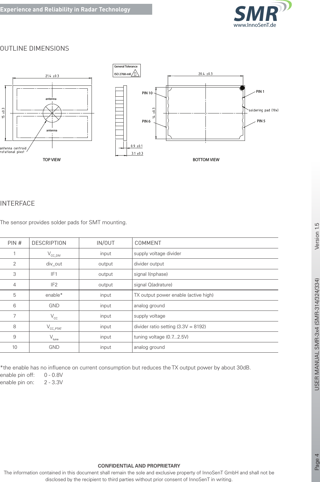 Page 4       USER MANUAL SMR-3x4 (SMR-314/324/334)    Version 1.5    CONFIDENTIAL AND PROPRIETARYThe information contained in this document shall remain the sole and exclusive property of InnoSenT GmbH and shall not be disclosed by the recipient to third parties without prior consent of InnoSenT in writing.Experience and Reliability in Radar Technologywww.InnoSenT.deSMROUTLINE DIMENSIONSantennaantennaTOP VIEW BOTTOM VIEWPIN 10PIN 6 PIN 5PIN 1General ToleranceISO 2768-mKINTERFACE The sensor provides solder pads for SMT mounting.PIN # DESCRIPTION IN/OUT COMMENT1 VCC_DIV input supply voltage divider2 div_out output divider output3 IF1 output signal I(nphase)4 IF2 output signal Q(adrature)5 enable* input TX output power enable (active high)6 GND input analog ground7 VCC input supply voltage8 VCC_PTAT input divider ratio setting (3.3V = 8192)9 Vtune input tuning voltage (0.7...2.5V)10 GND input analog ground*the enable has no inﬂuence on current consumption but reduces the TX output power by about 30dB. enable pin off:  0 - 0.8Venable pin on:  2 - 3.3V