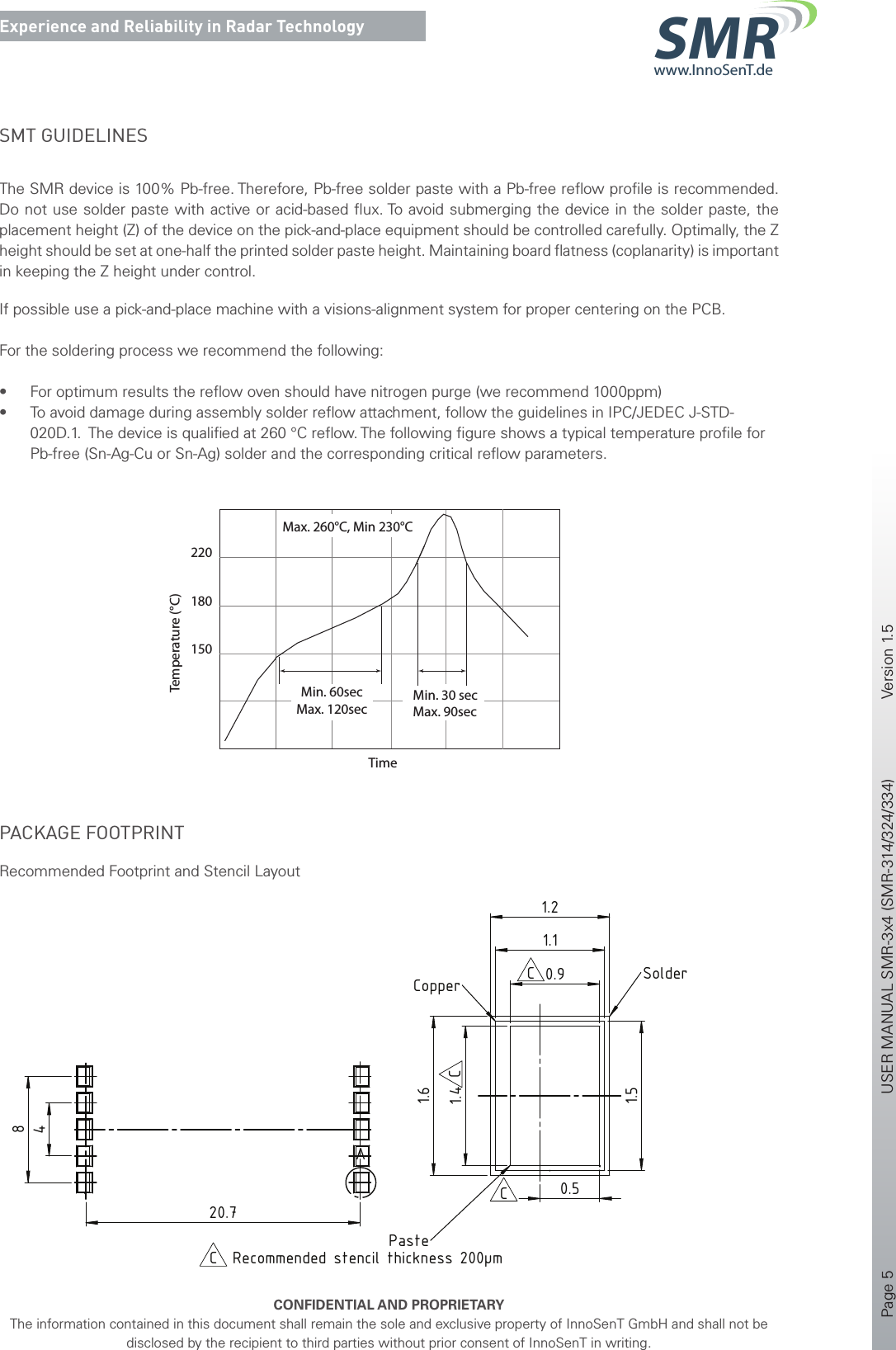 Page 5       USER MANUAL SMR-3x4 (SMR-314/324/334)    Version 1.5    CONFIDENTIAL AND PROPRIETARYThe information contained in this document shall remain the sole and exclusive property of InnoSenT GmbH and shall not be disclosed by the recipient to third parties without prior consent of InnoSenT in writing.Experience and Reliability in Radar Technologywww.InnoSenT.deSMRSMT GUIDELINES The SMR device is 100% Pb-free. Therefore, Pb-free solder paste with a Pb-free reﬂow proﬁle is recommended. Do not use solder paste with active or acid-based ﬂux. To avoid submerging the device in the solder paste, the placement height (Z) of the device on the pick-and-place equipment should be controlled carefully. Optimally, the Z height should be set at one-half the printed solder paste height. Maintaining board ﬂatness (coplanarity) is important in keeping the Z height under control. If possible use a pick-and-place machine with a visions-alignment system for proper centering on the PCB.For the soldering process we recommend the following:• For optimum results the reﬂow oven should have nitrogen purge (we recommend 1000ppm)• To avoid damage during assembly solder reﬂow attachment, follow the guidelines in IPC/JEDEC J-STD-020D.1.  The device is qualiﬁed at 260 °C reﬂow. The following ﬁgure shows a typical temperature proﬁle for Pb-free (Sn-Ag-Cu or Sn-Ag) solder and the corresponding critical reﬂow parameters.220180TimeTemperature (°C)Min. 60secMax. 120secMin. 30 secMax. 90secMax. 260°C, Min 230°C150PACKAGE FOOTPRINTRecommended Footprint and Stencil Layout15 ±0.321.4 ±0.3antenna centroidrotational pivot0.9 ±0.13.1 ±0.31220.4 ±0.314 ±0.3Pin 1soldering pad (10x)4820.7A1.41.61.50.91.11.20.5DETAIL A MAßSTAB 30 : 1SolderCopperPasteRecommended stencil thickness 200µmCC(10x)Bill of material according to InnoSenT Production Management (PMS)Pos. 1 and Pos. 2 (circuit) according to PMS component 311FootprintMAßSTAB 4 : 1BCCC2016-12-23SchulerZirkSchulerFootprint changedB2016-03-01SchulerEbertSchulertolerance changedA2016-02-03SchulerEbertBaeuerleinnew itemRev.DatumErsteller / DrawnPrüfer / CheckedFreigebender / ReleasedÄnderungen / ModificationsDateiname / File nameVertraulich - Alle Rechte vorbehaltenConfidential - All Rights Reserved-1/1en2016-12-23CIS16-000125:1 (4:1/30:1)--SMR-311releasedSubassembly Drawing--PESMR-311ISO 2768-mK2016-02-032016-02-032016-02-03BaeuerleinEbertSchulerFormat / SizeProjektionsmethode / ProjectionBlatt / SheetSpr. / Lng.Ausgabedatum / DateRev.Zeichnungs-Nr. / Drawing No.Titel, zusätzlicher Titel / Title, additional titleDokumentart / DocumentkindDokumentenstatus / StatusPrüfer - Datum / Checked - DateFreigebender - Datum / Released - DateBearbeitungshinweis /Manufacturing NoteAbtlg. / DepartmentErsteller - Datum / Drawn - DateInnoSenT GmbHAm Roedertor 3097499 Donnersdorf, GERMANYAllgemeintoleranz / General ToleranceWerkstoff / MaterialProjekt / ProjectGewicht / WeightMaßstab / ScaleInt. Teile Nr. / Internal Part No.Oberfläche / Surface167 8A367 8 9ABCDEFABCDEF5432154321IS-A3_V12011-12-14SMR-311.SLDDRW