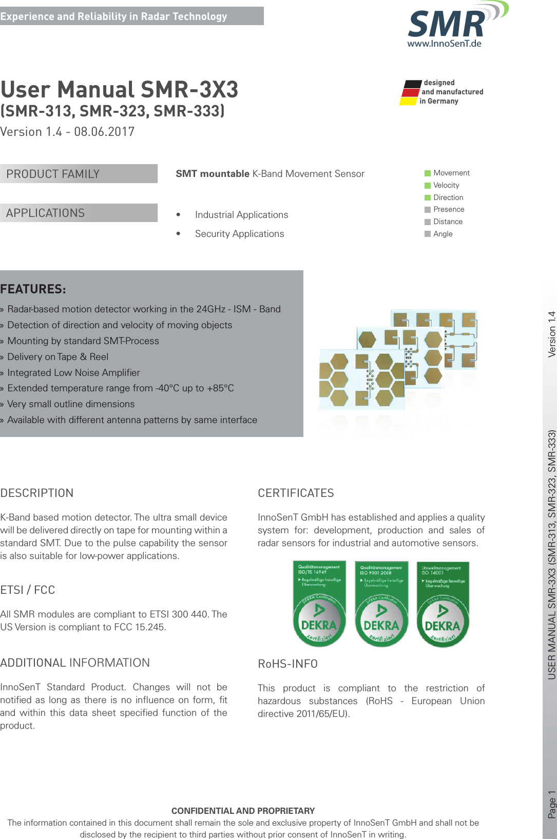 Page 1       USER MANUAL SMR-3X3 (SMR-313, SMR-323, SMR-333)    Version 1.4    CONFIDENTIAL AND PROPRIETARYThe information contained in this document shall remain the sole and exclusive property of InnoSenT GmbH and shall not be disclosed by the recipient to third parties without prior consent of InnoSenT in writing.Experience and Reliability in Radar Technologywww.InnoSenT.deSMRUser Manual SMR-3X3 (SMR-313, SMR-323, SMR-333)Version 1.4 - 08.06.2017SMT mountable K-Band Movement Sensor  • Industrial Applications• Security ApplicationsPRODUCT FAMILYAPPLICATIONSFEATURES: »Radar-based motion detector working in the 24GHz - ISM - Band »Detection of direction and velocity of moving objects »Mounting by standard SMT-Process »Delivery on Tape &amp; Reel »Integrated Low Noise Ampliﬁ er »Extended temperature range from -40°C up to +85°C »Very small outline dimensions »Available with different antenna patterns by same interfaceDESCRIPTIONK-Band based motion detector. The ultra small device will be delivered directly on tape for mounting within a standard SMT. Due to the pulse capability the sensor is also suitable for low-power applications. ADDITIONAL INFORMATIONInnoSenT  Standard Product. Changes will not be notiﬁ ed as long as there is no inﬂ uence on form, ﬁ t and within this data sheet speciﬁ ed function of the product. ETSI / FCCAll SMR modules are compliant to ETSI 300 440. The US Version is compliant to FCC 15.245. CERTIFICATESInnoSenT GmbH has established and applies a quality system for: development, production and sales of radar sensors for industrial and automotive sensors.      RoHS-INFOThis product is compliant to the restriction of hazardous substances (RoHS - European Union directive 2011/65/EU).Movement Velocity Direction Presence Distance Angle   designed  and manufacturedin Germany