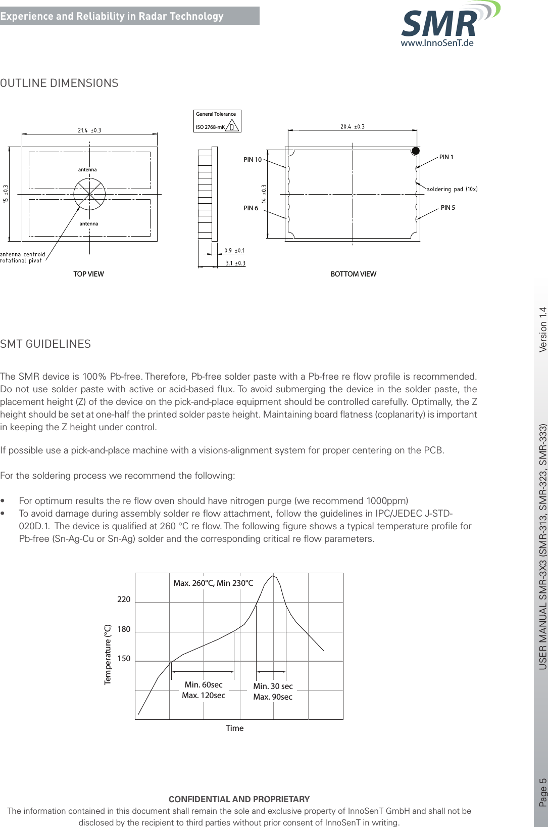 Page 5       USER MANUAL SMR-3X3 (SMR-313, SMR-323, SMR-333)    Version 1.4    CONFIDENTIAL AND PROPRIETARYThe information contained in this document shall remain the sole and exclusive property of InnoSenT GmbH and shall not be disclosed by the recipient to third parties without prior consent of InnoSenT in writing.Experience and Reliability in Radar Technologywww.InnoSenT.deSMROUTLINE DIMENSIONSantennaantennaTOP VIEW BOTTOM VIEWPIN 10PIN 6 PIN 5PIN 1General ToleranceISO 2768-mKSMT GUIDELINES The SMR device is 100% Pb-free. Therefore, Pb-free solder paste with a Pb-free re ﬂow proﬁle is recommended. Do not use solder paste with active or acid-based ﬂux. To avoid submerging the device in the solder paste, the placement height (Z) of the device on the pick-and-place equipment should be controlled carefully. Optimally, the Z height should be set at one-half the printed solder paste height. Maintaining board ﬂatness (coplanarity) is important in keeping the Z height under control. If possible use a pick-and-place machine with a visions-alignment system for proper centering on the PCB.For the soldering process we recommend the following:• For optimum results the re ﬂow oven should have nitrogen purge (we recommend 1000ppm)• To avoid damage during assembly solder re ﬂow attachment, follow the guidelines in IPC/JEDEC J-STD-020D.1.  The device is qualiﬁed at 260 °C re ﬂow. The following ﬁgure shows a typical temperature proﬁle for Pb-free (Sn-Ag-Cu or Sn-Ag) solder and the corresponding critical re ﬂow parameters.220180TimeTemperature (°C)Min. 60secMax. 120secMin. 30 secMax. 90secMax. 260°C, Min 230°C150