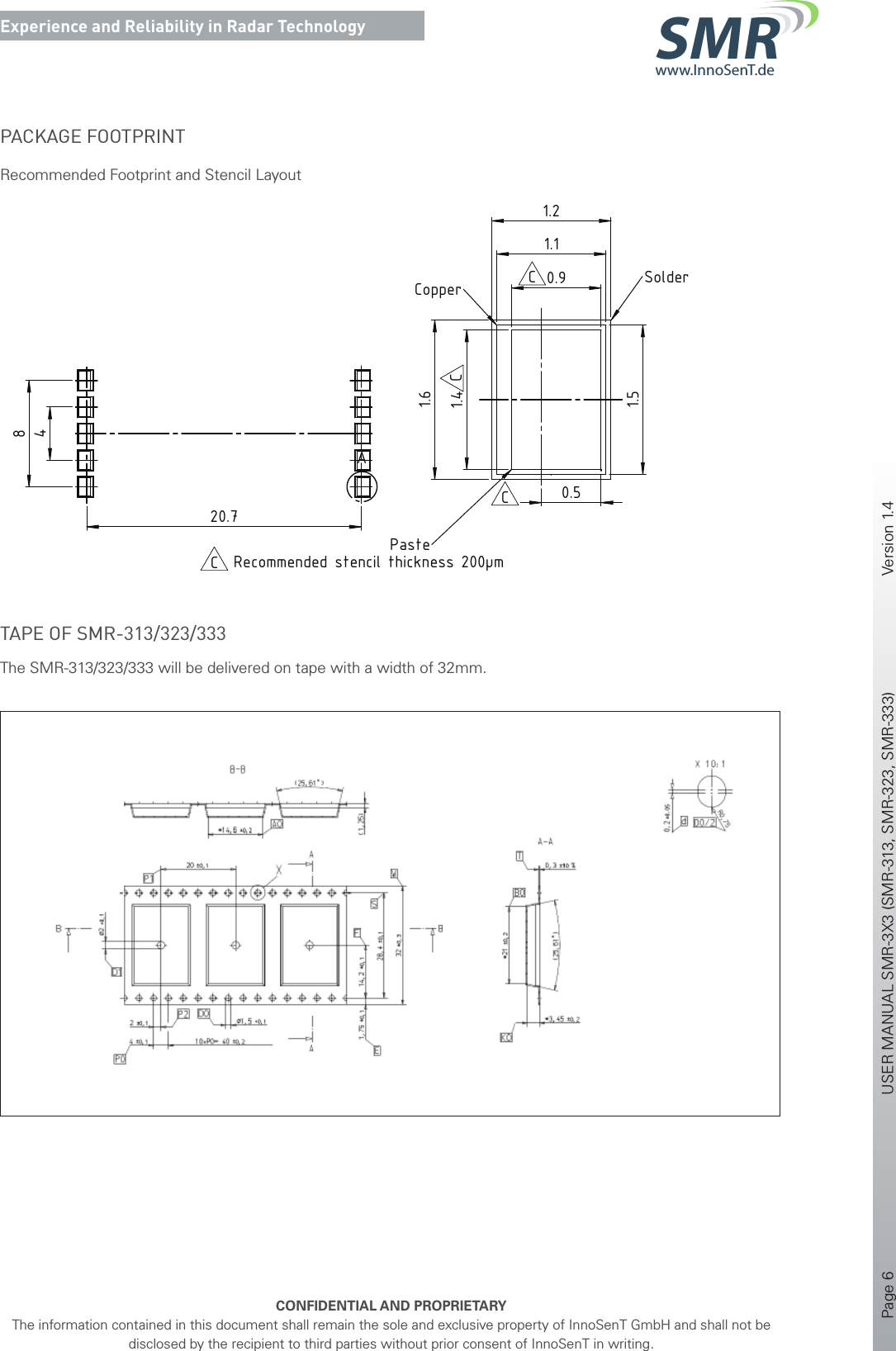 Page 6       USER MANUAL SMR-3X3 (SMR-313, SMR-323, SMR-333)    Version 1.4    CONFIDENTIAL AND PROPRIETARYThe information contained in this document shall remain the sole and exclusive property of InnoSenT GmbH and shall not be disclosed by the recipient to third parties without prior consent of InnoSenT in writing.Experience and Reliability in Radar Technologywww.InnoSenT.deSMRPACKAGE FOOTPRINTRecommended Footprint and Stencil Layout15 ±0.321.4 ±0.3antenna centroidrotational pivot0.9 ±0.13.1 ±0.31220.4 ±0.314 ±0.3Pin 1soldering pad (10x)4820.7A1.41.61.50.91.11.20.5DETAIL A MAßSTAB 30 : 1SolderCopperPasteRecommended stencil thickness 200µmCC(10x)Bill of material according to InnoSenT Production Management (PMS)Pos. 1 and Pos. 2 (circuit) according to PMS component 311FootprintMAßSTAB 4 : 1BCCC2016-12-23SchulerZirkSchulerFootprint changedB2016-03-01SchulerEbertSchulertolerance changedA2016-02-03SchulerEbertBaeuerleinnew itemRev.DatumErsteller / DrawnPrüfer / CheckedFreigebender / ReleasedÄnderungen / ModificationsDateiname / File nameVertraulich - Alle Rechte vorbehaltenConfidential - All Rights Reserved-1/1en2016-12-23CIS16-000125:1 (4:1/30:1)--SMR-311releasedSubassembly Drawing--PESMR-311ISO 2768-mK2016-02-032016-02-032016-02-03BaeuerleinEbertSchulerFormat / SizeProjektionsmethode / ProjectionBlatt / SheetSpr. / Lng.Ausgabedatum / DateRev.Zeichnungs-Nr. / Drawing No.Titel, zusätzlicher Titel / Title, additional titleDokumentart / DocumentkindDokumentenstatus / StatusPrüfer - Datum / Checked - DateFreigebender - Datum / Released - DateBearbeitungshinweis /Manufacturing NoteAbtlg. / DepartmentErsteller - Datum / Drawn - DateInnoSenT GmbHAm Roedertor 3097499 Donnersdorf, GERMANYAllgemeintoleranz / General ToleranceWerkstoff / MaterialProjekt / ProjectGewicht / WeightMaßstab / ScaleInt. Teile Nr. / Internal Part No.Oberfläche / Surface167 8A367 8 9ABCDEFABCDEF5432154321IS-A3_V12011-12-14SMR-311.SLDDRWTAPE OF SMR-313/323/333The SMR-313/323/333 will be delivered on tape with a width of 32mm.